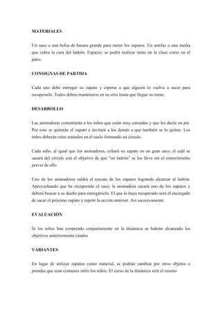 MATERIALES


Un saco o una bolsa de basura grande para meter los zapatos. Un antifaz o una media
que cubra la cara del ladrón. Espacio: se podrá realizar tanto en la clase como en el
patio.


CONSIGNAS DE PARTIDA


Cada uno debe entregar su zapato y esperar a que alguien lo vuelva a sacar para
recuperarlo. Todos deben mantenerse en su sitio hasta que llegue su turno.


DESARROLLO


Las animadoras comentarán a los niños que están muy cansadas y que les duele un pié.
Por esto se quitarán el zapato e invitará a los demás a que también se lo quiten. Los
niños deberán estar sentados en el suelo formando un círculo.


Cada niño, al igual que los animadores, echará su zapato en un gran saco, el cuál se
sacará del círculo con el objetivo de que “un ladrón” se los lleve sin el conocimiento
previo de ello.


Uno de los animadores saldrá al rescate de los zapatos logrando alcanzar al ladrón.
Aprovechando que ha recuperado el saco, la animadora sacará uno de los zapatos y
deberá buscar a su dueño para entregárselo. El que lo haya recuperado será el encargado
de sacar el próximo zapato y repetir la acción anterior. Así sucesivamente.


EVALUACIÓN


Si los niños han cooperado conjuntamente en la dinámica se habrán alcanzado los
objetivos anteriormente citados


VARIANTES


En lugar de utilizar zapatos como material, se podrán cambiar por otros objetos o
prendas que sean comunes entre los niños. El curso de la dinámica será el mismo
 
