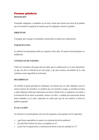Formar palabras
DEFINICIÓN


Formando subgrupos y tumbados en el suelo, tienen que formar una letra de la palabra
que el/a monitor/a asignará, de manera que los subgrupos formen la palabra.


OBJETIVOS


Conseguir que el grupo se desinhiba y desarrollen el espíritu de colaboración.


PARTICIPANTES


La edad de los participantes debe ser superior a diez años. El número de participantes es
indiferente.


CONSIGNAS DE PARTIDA


Todos los miembros del grupo han de saber que la colaboración es lo más importante,
ya que sin ella la realización de este juego y de otras muchas actividades de la vida
cotidiana serían imposible de realizarlas.


DESARROLLO


Se dividirá el grupo principal en subgrupos, de manera que en cada subgrupo exista el
mismo número de miembros. La palabra que el/a monitor/a asigne, se dividirá en letras
y cada subgrupo tendrá que representar esa letra. Cuando éstos se organicen, en cuanto a
la formación de las letras se pondrán “manos a la obra” y tendrán que representar dichas
letras tumbados en el suelo, siguiendo un orden para que de esta manera se forme la
palabra asignada.


EVALUACIÓN


Se realizará a los participantes una serie de preguntas como pueden ser las siguientes:


   ¿qué hemos aprendido en cuanto a la construcción de las palabras?.
   ¿ha sido fácil realizar las letras y la palabra en sí?.
   ¿cómo fue la organización y realización de letras como por ejemplo la “A”.
 