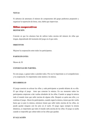 NOTAS


Si sabemos de antemano el número de componentes del grupo podremos prepararlo y
organizar la repartición de letras, sino, habrá que improvisar.


Sillas cooperativas
DEFINICIÓN


Consiste en que los alumnos han de subirse todos encima del número de sillas que
tengan, dependiendo del momento del juego en el que estén.


OBJETIVOS


Mejorar la cooperación entre todos los participantes.


PARTICIPANTES


Menos de 30


CONSIGNAS DE PARTIDA


En este juego, o ganan todos o pierden todos. Por eso lo importante es el compañerismo
y la cooperación. Es importantes estar atentos a la música.


DESARROLLO


El juego consiste en colocar las sillas y cada participante se pondrá delante de su silla.
El que dirige el juego      tiene que conectar la música. En ese momento todos los
participantes empiezan a dar vueltas alrededor de las sillas. Cuando se apaga la música
todo el mundo tiene que subir encima de alguna silla. Después se quita una silla y se
continua el juego. Ahora los participantes, cuando oigan la música, tienen que dar vuelta
hasta que se pare la música, entonces tienen que subir todos encima de las sillas, no
puede quedar ninguno con los pies en el suelo. El juego sigue siempre la misma
dinámica, es importante que todo el mundo suba encima de las sillas. El juego se acaba
cuando es imposible que suban todos en las sillas que quedan.


EVALUACIÓN
 