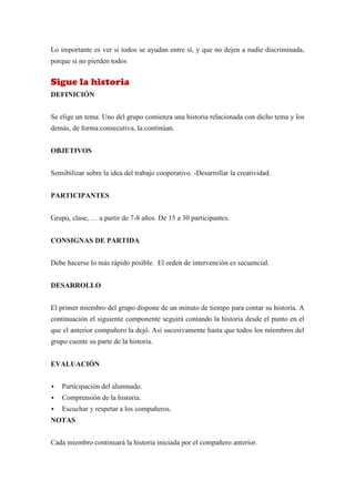 Lo importante es ver si todos se ayudan entre sí, y que no dejen a nadie discriminada,
porque si no pierden todos


Sigue la historia
DEFINICIÓN


Se elige un tema. Uno del grupo comienza una historia relacionada con dicho tema y los
demás, de forma consecutiva, la continúan.


OBJETIVOS


Sensibilizar sobre la idea del trabajo cooperativo. -Desarrollar la creatividad.


PARTICIPANTES


Grupo, clase, … a partir de 7-8 años. De 15 a 30 participantes.


CONSIGNAS DE PARTIDA


Debe hacerse lo más rápido posible. El orden de intervención es secuencial.


DESARROLLO


El primer miembro del grupo dispone de un minuto de tiempo para contar su historia. A
continuación el siguiente componente seguirá contando la historia desde el punto en el
que el anterior compañero la dejó. Así sucesivamente hasta que todos los miembros del
grupo cuente su parte de la historia.


EVALUACIÓN


   Participación del alumnado.
   Comprensión de la historia.
   Escuchar y respetar a los compañeros.
NOTAS


Cada miembro continuará la historia iniciada por el compañero anterior.
 
