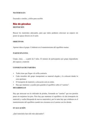 MATERIALES


Encerado o similar, y útiles para escribir.


Río de pirañas
DEFINICIÓN


Buscar los materiales adecuados, para que todos podamos atravesar un espacio sin
poner un apoyo directo en el suelo.


OBJETIVOS


Aportar ideas al grupo. Colaborar en el mantenimiento del equilibrio mutuo.


PARTICIPANTES


Grupo, clase, … a partir de 5 años. El número de participantes por grupo dependiente
del espacio y material.


CONSIGNAS DE PARTIDA


   Todos tiene que llegar a la orilla contraria.
   Cada miembro del grupo transportará su material elegido y lo colocará donde lo
    crea oportuno.
   El transporte de material y colocación será en orden.
   Hay que mantener y ayudar para guardar el equilibrio sobre el “camino”.
DESARROLLO


Hay que atravesar un río infectado de pirañas, formando un “camino” que nos permita
pasar sin mojarnos los pies. Pero hay que mantener el equilibrio a la ida (transporte de
material) y vuelta (búsqueda de nuevos materiales), por lo tanto hay que colaborar en el
mantenimiento del equilibrio cuando nos cruzamos en el camino con los demás.


EVALUACIÓN


¿Qué materiales han sido más adecuados?:
 