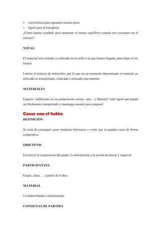    consistencia para aguantar nuestro peso.
   ligero para el transporte.
¿Cómo hemos ayudado para mantener el mutuo equilibrio cuando nos cruzamos en el
camino?.


NOTAS


El material será retirado y colocado en la orilla a la que hemos llegado, para dejar el río
limpio.


Limitar el número de materiales, por lo que en un momento determinado el material ya
utilizado es transportado, colocado o utilizado nuevamente.


MATERIALES


Espacio: indiferente en su composición (arena, sala,…) Material: todo aquel que pueda
ser fácilmente transportado y mantenga nuestro peso corporal.


Cazar con el balón
DEFINICIÓN


Se trata de conseguir cazar mediante balonazos o evitar que te puedan cazar de forma
cooperativa.


OBJETIVOS


Favorecer la cooperación del grupo, la anticipación y la acción de lanzar y esquivar.


PARTICIPANTES


Grupo, clase, … a partir de 8 años.


MATERIAL


Un balón blando o deshinchado.


CONSIGNAS DE PARTIDA
 