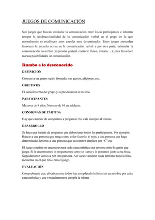 JUEGOS DE COMUNICACIÓN

Son juegos que buscan estimular la comunicación entre los/as participantes e intentan
romper la unidireccionalidad de la comunicación verbal en el grupo en la que
normalmente se establecen unos papeles muy determinados. Estos juegos pretenden
favorecer la escucha activa en la comunicación verbal y por otra parte, estimular la
comunicación no-verbal (expresión gestual, contacto físico, mirada, ...), para favorecer
nuevas posibilidades de comunicación.


Rumbo a lo desconocido
DEFINICIÓN

Conocer a un grupo recién formado, sus gustos, aficiones, etc.

OBJETIVOS

El conocimiento del grupo y la presentación al mismo

PARTICIPANTES

Mayores de 8 años. Numero de 10 en adelante.

CONSIGNAS DE PARTIDA

Hay que cambiar de compañero a preguntar. No vale siempre al mismo.

DESARROLLO

Se hace una batería de preguntas que deben tener todos los participantes. Por ejemplo:
Buscar a una persona que tenga como color favorito el rojo; a una persona que haga
determinado deporte; a una persona que su nombre empiece por “C”;etc

El juego consiste en encontrar para cada característica una persona entre la gente que
juega. Si la encontramos le preguntamos como se llama y lo ponemos junto a esa frase.
Seguidamente vamos a por otra persona. Así sucesivamente hasta terminar toda la lista,
momento en el que finalizará el juego.

EVALUACIÓN

Comprobando que, efectivamente todos han completado la lista con un nombre por cada
característica y que verdaderamente cumple la misma
 