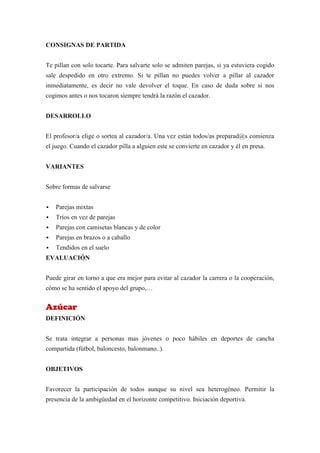 CONSIGNAS DE PARTIDA


Te pillan con solo tocarte. Para salvarte solo se admiten parejas, si ya estuviera cogido
sale despedido en otro extremo. Si te pillan no puedes volver a pillar al cazador
inmediatamente, es decir no vale devolver el toque. En caso de duda sobre si nos
cogimos antes o nos tocaron siempre tendrá la razón el cazador.


DESARROLLO


El profesor/a elige o sortea al cazador/a. Una vez están todos/as preparad@s comienza
el juego. Cuando el cazador pilla a alguien este se convierte en cazador y él en presa.


VARIANTES


Sobre formas de salvarse


   Parejas mixtas
   Tríos en vez de parejas
   Parejas con camisetas blancas y de color
   Parejas en brazos o a caballo
   Tendidos en el suelo
EVALUACIÓN


Puede girar en torno a que era mejor para evitar al cazador la carrera o la cooperación,
cómo se ha sentido el apoyo del grupo,…


Azúcar
DEFINICIÓN


Se trata integrar a personas mas jóvenes o poco hábiles en deportes de cancha
compartida (fútbol, baloncesto, balonmano..).


OBJETIVOS


Favorecer la participación de todos aunque su nivel sea heterogéneo. Permitir la
presencia de la ambigüedad en el horizonte competitivo. Iniciación deportiva.
 