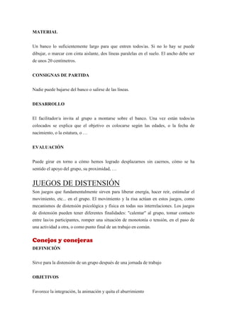 MATERIAL


Un banco lo suficientemente largo para que entren todos/as. Si no lo hay se puede
dibujar, o marcar con cinta aislante, dos líneas paralelas en el suelo. El ancho debe ser
de unos 20 centímetros.


CONSIGNAS DE PARTIDA


Nadie puede bajarse del banco o salirse de las líneas.


DESARROLLO


El facilitador/a invita al grupo a montarse sobre el banco. Una vez están todos/as
colocados se explica que el objetivo es colocarse según las edades, o la fecha de
nacimiento, o la estatura, o …


EVALUACIÓN


Puede girar en torno a cómo hemos logrado desplazarnos sin caernos, cómo se ha
sentido el apoyo del grupo, su proximidad, …


JUEGOS DE DISTENSIÓN
Son juegos que fundamentalmente sirven para liberar energía, hacer reír, estimular el
movimiento, etc... en el grupo. El movimiento y la risa actúan en estos juegos, como
mecanismos de distensión psicológica y física en todas sus interrelaciones. Los juegos
de distensión pueden tener diferentes finalidades: "calentar" al grupo, tomar contacto
entre las/os participantes, romper una situación de monotonía o tensión, en el paso de
una actividad a otra, o como punto final de un trabajo en común.


Conejos y conejeras
DEFINICIÓN


Sirve para la distensión de un grupo después de una jornada de trabajo


OBJETIVOS


Favorece la integración, la animación y quita el aburrimiento
 