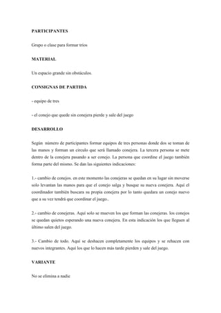 PARTICIPANTES


Grupo o clase para formar tríos


MATERIAL


Un espacio grande sin obstáculos.


CONSIGNAS DE PARTIDA


- equipo de tres


- el conejo que quede sin conejera pierde y sale del juego


DESARROLLO


Según número de participantes formar equipos de tres personas donde dos se toman de
las manos y forman un circulo que será llamado conejera. La tercera persona se mete
dentro de la conejera pasando a ser conejo. La persona que coordine el juego también
forma parte del mismo. Se dan las siguientes indicaciones:


1.- cambio de conejos. en este momento las conejeras se quedan en su lugar sin moverse
solo levantan las manos para que el conejo salga y busque su nueva conejera. Aquí el
coordinador también buscara su propia conejera por lo tanto quedara un conejo nuevo
que a su vez tendrá que coordinar el juego..


2.- cambio de conejeras. Aquí solo se mueven los que forman las conejeras. los conejos
se quedan quietos esperando una nueva conejera. En esta indicación los que lleguen al
último salen del juego.


3.- Cambio de todo. Aquí se deshacen completamente los equipos y se rehacen con
nuevos integrantes. Aquí los que lo hacen más tarde pierden y sale del juego.


VARIANTE


No se elimina a nadie
 