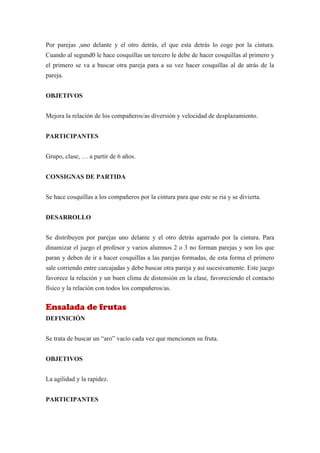 Por parejas ,uno delante y el otro detrás, el que esta detrás lo coge por la cintura.
Cuando al segund0 le hace cosquillas un tercero le debe de hacer cosquillas al primero y
el primero se va a buscar otra pareja para a su vez hacer cosquillas al de atrás de la
pareja.


OBJETIVOS


Mejora la relación de los compañeros/as diversión y velocidad de desplazamiento.


PARTICIPANTES


Grupo, clase, … a partir de 6 años.


CONSIGNAS DE PARTIDA


Se hace cosquillas a los compañeros por la cintura para que este se ria y se divierta.


DESARROLLO


Se distribuyen por parejas uno delante y el otro detrás agarrado por la cintura. Para
dinamizar el juego el profesor y varios alumnos 2 o 3 no forman parejas y son los que
paran y deben de ir a hacer cosquillas a las parejas formadas, de esta forma el primero
sale corriendo entre carcajadas y debe buscar otra pareja y así sucesivamente. Este juego
favorece la relación y un buen clima de distensión en la clase, favoreciendo el contacto
físico y la relación con todos los compañeros/as.


Ensalada de frutas
DEFINICIÓN


Se trata de buscar un “aro” vacío cada vez que mencionen su fruta.


OBJETIVOS


La agilidad y la rapidez.


PARTICIPANTES
 
