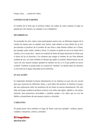 Grupo, clase, … a partir de 4 años.


CONSIGNAS DE PARTIDA


El nombre de la fruta que el profesor indica, las reglas de como respetar el lugar ya
ganado por otro alumno, no empujar a sus compañeros.


DESARROLLO


Se acomodan los aros, tantos como participantes menos uno, en diferentes lugares de la
cancha de manera que no queden muy juntos, cada alumno se para dentro de su aro,
previamente el profesor da el nombre de una fruta a cada alumno (deben ser 4 frutas,
por ejemplo: piña, melón, sandía y fresa). Un alumno se queda sin aro en el centro de la
cancha y él es el que dice: “quiero un cocktail de frutas de:(aquí menciona las frutas que
el desee de las ya descritas y los alumnos que tengan el nombre de esa fruta deberán
cambiar de aro, así como también el alumno que pidió el cocktail, deberá buscar un aro
vacío, de esta manera siempre quedará un alumno sin aro y es el que pedirá un nuevo
cocktail. También se puede pedir un cocktail de “tutifruti” en donde todos los alumnos
se moverán de su lugar, buscando un aro diferente.


EVALUACIÓN


Es importante fomentar la buena alimentación en los alumnos así que este nos servirá
para que conozcan las diferentes frutas y seria labor del profesor al finalizar el juego,
dar una explicación sobre los beneficios de las frutas en nuestra alimentación. Por otro
lado este juego ayudará al profesor conocer a los niños más ágiles, rápidos y con mayor
atención, para posteriores actividades y también ayudar a los niños que no son tan
hábiles a desarrollarse de una manera creativa y divertida.


VARIANTES


Se puede poner otros nombres en lugar de frutas como por ejemplo: verduras, países,
ciudades, transportes, colores y animales.


El inquilino
DEFINICIÓN
 