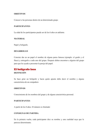 OBJETIVOS


Conocer a las personas dentro de un determinado grupo


PARTICIPANTES


La edad de los participantes puede ser de los 6 años en adelante.


MATERIAL


Papel y bolígrafo.


DESARROLLO


Consiste dar en un papel el nombre de alguna parea famosa (ejemplo: el gordo y el
flaco) y entregarlo a cada uno del grupo. Después deben encontrar a alguien del grupo
para que les ayuda a presentar la pareja del papel.


El bolígrafo loco
DEFINICIÓN


Se hace girar un bolígrafo y hacia quién apunte debe decir el nombre y alguna
característica de un compañero


OBJETIVOS


Conocimiento de los nombres del grupo y de alguna característica personal.


PARTICIPANTES


A partir de los 8 años. El número es ilimitado


CONSIGNAS DE PARTIDA


En la primera vuelta, cada participante dice su nombre y una cualidad suya que le
parezca determinante.
 