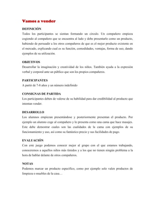 Vamos a vender
DEFINICIÓN
Todos los participantes se sientan formando un circulo. Un compañero empieza
cogiendo al compañero que se encuentra al lado y debe presentarlo como un producto,
habiendo de persuadir a los otros compañeros de que es el mejor producto existente en
el mercado, explicando cual es su función, comodidades, ventajas, forma de uso, dando
ejemplos de su utilización.

OBJETIVOS
Desarrollar la imaginación y creatividad de los niños. También ayuda a la expresión
verbal y corporal ante un público que son los propios compañeros.

PARTICIPANTES
A partir de 7-8 años y un número indefinido

CONSIGNAS DE PARTIDA
Los participantes deben de valerse de su habilidad para dar credibilidad al producto que
intentan vender.

DESARROLLO
Los alumnos empiezan presentándose y posteriormente presentan el producto. Por
ejemplo un alumno coge al compañero y lo presenta como una cama que hace masajes.
Este debe demostrar cuales son las cualidades de la cama con ejemplos de su
funcionamiento y uso, así como su fantástico precio y sus facilidades de pago.

EVALUACIÓN
Con este juego podemos conocer mejor al grupo con el que estamos trabajando,
conoceremos a aquellos niños más tímidos y a los que no tienen ningún problema a la
hora de hablar delante de otros compañeros.

NOTAS
Podemos marcar un producto específico, como por ejemplo solo valen productos de
limpieza o muebles de la casa…
 