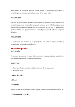 Debe tratarse de cualidades positivas de un mismo. Se dice en pocas palabras. Es
preferible que no se puedan repetir lar personas de las que se hable.


DESARROLLO


Sentados en círculo, en una primera vuelta cada uno se presenta y dice su nombre y una
característica personal positiva. En la segunda vuelta, se girará el bolígrafo para que al
señalar a un jugador diga el nombre y la característica de otra persona. El objetivo no es
que todos hablen, sino que se nombre una cualidad y el nombre de todos los integrantes
del grupo.


DESARROLLO


La evaluación será positiva si los participantes han retenido algunos nombres y
características del resto de compañeros/as


Buscando pareja
DEFINICIÓN


El animador reparte entre el grupo diferentes objetos (caramelos, piezas geométricas..)
cada persona debe buscar a su pareja y presentarse.


OBJETIVOS


   Favorecer el primer contacto entre los miembros de un grupo nuevo
   Romper el hielo


PARTICIPANTES


Indiferente


MATERIAL


Objetos diferentes (caramelos de colores, figuras geométricas de diferentes formas…)


CONSIGNAS DE PARTIDA
 
