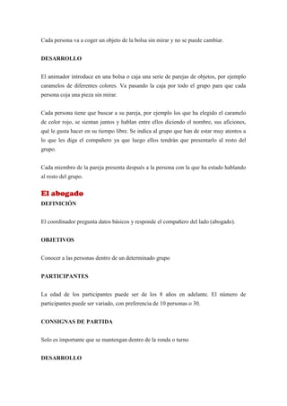 Cada persona va a coger un objeto de la bolsa sin mirar y no se puede cambiar.


DESARROLLO


El animador introduce en una bolsa o caja una serie de parejas de objetos, por ejemplo
caramelos de diferentes colores. Va pasando la caja por todo el grupo para que cada
persona coja una pieza sin mirar.


Cada persona tiene que buscar a su pareja, por ejemplo los que ha elegido el caramelo
de color rojo, se sientan juntos y hablan entre ellos diciendo el nombre, sus aficiones,
qué le gusta hacer en su tiempo libre. Se indica al grupo que han de estar muy atentos a
lo que les diga el compañero ya que luego ellos tendrán que presentarlo al resto del
grupo.


Cada miembro de la pareja presenta después a la persona con la que ha estado hablando
al resto del grupo.


El abogado
DEFINICIÓN


El coordinador pregunta datos básicos y responde el compañero del lado (abogado).


OBJETIVOS


Conocer a las personas dentro de un determinado grupo


PARTICIPANTES


La edad de los participantes puede ser de los 8 años en adelante. El número de
participantes puede ser variado, con preferencia de 10 personas o 30.


CONSIGNAS DE PARTIDA


Solo es importante que se mantengan dentro de la ronda o turno


DESARROLLO
 