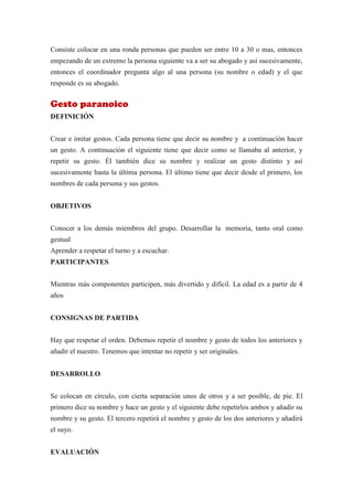 Consiste colocar en una ronda personas que pueden ser entre 10 a 30 o mas, entonces
empezando de un extremo la persona siguiente va a ser su abogado y así sucesivamente,
entonces el coordinador pregunta algo al una persona (su nombre o edad) y el que
responde es su abogado.


Gesto paranoico
DEFINICIÓN


Crear e imitar gestos. Cada persona tiene que decir su nombre y a continuación hacer
un gesto. A continuación el siguiente tiene que decir como se llamaba al anterior, y
repetir su gesto. Él también dice su nombre y realizar un gesto distinto y así
sucesivamente hasta la última persona. El último tiene que decir desde el primero, los
nombres de cada persona y sus gestos.


OBJETIVOS


Conocer a los demás miembros del grupo. Desarrollar la memoria, tanto oral como
gestual
Aprender a respetar el turno y a escuchar.
PARTICIPANTES


Mientras más componentes participen, más divertido y difícil. La edad es a partir de 4
años


CONSIGNAS DE PARTIDA


Hay que respetar el orden. Debemos repetir el nombre y gesto de todos los anteriores y
añadir el nuestro. Tenemos que intentar no repetir y ser originales.


DESARROLLO


Se colocan en círculo, con cierta separación unos de otros y a ser posible, de pie. El
primero dice su nombre y hace un gesto y el siguiente debe repetirlos ambos y añadir su
nombre y su gesto. El tercero repetirá el nombre y gesto de los dos anteriores y añadirá
el suyo.


EVALUACIÓN
 
