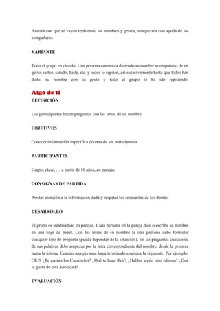 Bastará con que se vayan repitiendo los nombres y gestos, aunque sea con ayuda de los
compañeros


VARIANTE


Todo el grupo en círculo. Una persona comienza diciendo su nombre acompañado de un
gesto, saltos, saludo, baile, etc. y todos lo repiten, así sucesivamente hasta que todos han
dicho su nombre con su gesto y todo el grupo lo ha ido repitiendo.


Algo de ti
DEFINICIÓN


Los participantes hacen preguntas con las letras de un nombre


OBJETIVOS


Conocer información específica diversa de los participantes


PARTICIPANTES


Grupo, clase, … a partir de 10 años, en parejas.


CONSIGNAS DE PARTIDA


Prestar atención a la información dada y respetar los respuestas de los demás.


DESARROLLO


El grupo es subdividido en parejas. Cada persona en la pareja dice o escribe su nombre
en una hoja de papel. Con las letras de su nombre la otra persona debe formular
cualquier tipo de pregunta (puede depender de la situación). En las preguntas cualquiera
de sus palabras debe empezar por la letra correspondiente del nombre, desde la primera
hasta la última. Cuando una persona haya terminado empieza la siguiente. Por ejemplo:
CRIS ¿Te gustan los Caramelos? ¿Qué te hace Reir? ¿Hablas algún otro Idioma? ¿Qué
te gusta de esta Sociedad?


EVALUACIÓN
 
