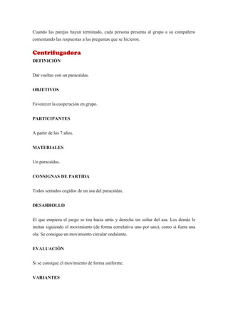 Cuando las parejas hayan terminado, cada persona presenta al grupo a su compañero
comentando las respuestas a las preguntas que se hicieron.


Centrifugadora
DEFINICIÓN


Dar vueltas con un paracaídas.


OBJETIVOS


Favorecer la cooperación en grupo.


PARTICIPANTES


A partir de los 7 años.


MATERIALES


Un paracaídas.


CONSIGNAS DE PARTIDA


Todos sentados cogidos de un asa del paracaídas.


DESARROLLO


El que empieza el juego se tira hacia atrás y derecha sin soltar del asa. Los demás le
imitan siguiendo el movimiento (de forma correlativa uno por uno), como si fuera una
ola. Se consigue un movimiento circular ondulante.


EVALUACIÓN


Si se consigue el movimiento de forma uniforme.


VARIANTES
 