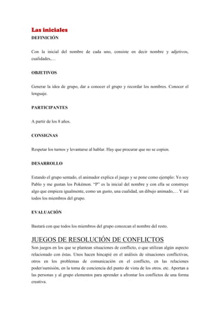 Las iniciales
DEFINICIÓN


Con la inicial del nombre de cada uno, consiste en decir nombre y adjetivos,
cualidades,…


OBJETIVOS


Generar la idea de grupo, dar a conocer el grupo y recordar los nombres. Conocer el
lenguaje.


PARTICIPANTES


A partir de los 8 años.


CONSIGNAS


Respetar los turnos y levantarse al hablar. Hay que procurar que no se copien.


DESARROLLO


Estando el grupo sentado, el animador explica el juego y se pone como ejemplo: Yo soy
Pablo y me gustan los Pokémon. “P” es la inicial del nombre y con ella se construye
algo que empieza igualmente, como un gusto, una cualidad, un dibujo animado,… Y así
todos los miembros del grupo.


EVALUACIÓN


Bastará con que todos los miembros del grupo conozcan el nombre del resto.


JUEGOS DE RESOLUCIÓN DE CONFLICTOS
Son juegos en los que se plantean situaciones de conflicto, o que utilizan algún aspecto
relacionado con éstas. Unos hacen hincapié en el análisis de situaciones conflictivas,
otros en los problemas de comunicación en el conflicto, en las relaciones
poder/sumisión, en la toma de conciencia del punto de vista de los otros. etc. Aportan a
las personas y al grupo elementos para aprender a afrontar los conflictos de una forma
creativa.
 