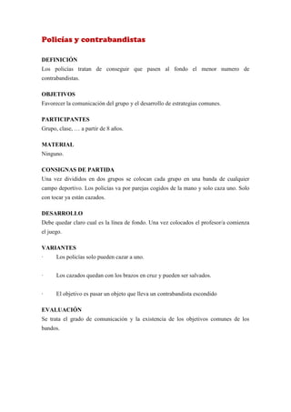 Policías y contrabandistas

DEFINICIÓN
Los policías tratan de conseguir que pasen al fondo el menor numero de
contrabandistas.

OBJETIVOS
Favorecer la comunicación del grupo y el desarrollo de estrategias comunes.

PARTICIPANTES
Grupo, clase, … a partir de 8 años.

MATERIAL
Ninguno.

CONSIGNAS DE PARTIDA
Una vez divididos en dos grupos se colocan cada grupo en una banda de cualquier
campo deportivo. Los policías va por parejas cogidos de la mano y solo caza uno. Solo
con tocar ya están cazados.

DESARROLLO
Debe quedar claro cual es la línea de fondo. Una vez colocados el profesor/a comienza
el juego.

VARIANTES
·     Los policías solo pueden cazar a uno.


·     Los cazados quedan con los brazos en cruz y pueden ser salvados.


·     El objetivo es pasar un objeto que lleva un contrabandista escondido

EVALUACIÓN
Se trata el grado de comunicación y la existencia de los objetivos comunes de los
bandos.
 
