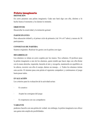 Pelota imaginaria
DEFINICIÓN
En corro pasamos una pelota imaginaria. Cada uno hará algo con ella, distinto a lo
hecho hasta el momento y los demás lo imitarán.

OBJETIVOS
Desarrollar la creatividad y la imitación gestual.

PARTICIPANTES
Para educación infantil y el primer ciclo de primaria ( de 3/4 a 6/7 años) y menos de 30
participantes.

CONSIGNAS DE PARTIDA
Seamos originales. Realizar los gestos con la pelota con rigor.

DESARROLLO
Los alumnos se sitúan en corro cogidos por las manos. Nos soltamos. El profesor pasa
la pelota imaginaria a uno de los alumnos, quien tendrá que hacer algo con ella (botar
con la mano derecha, izquierda, lanzarla al aire y recogerla, mantenerla en equilibrio en
la cabeza, recorrer con ella el cuerpo, darnos un masaje,…). Todos los alumnos imitan
esta acción. El alumno pasa esta pelota al siguiente compañero y continuamos el juego
hasta pasar todos.

EVALUACIÓN
Los criterios para la evaluación de la actividad serían:


·     Es creativo


·     Acepta las consignas del juego


·     Es respetuoso con sus compañeros

VARIANTE
podemos hacerlo con una pelota de verdad. sin embargo, la pelota imaginaria nos ofrece
una gama más amplia de posibilidades.
 
