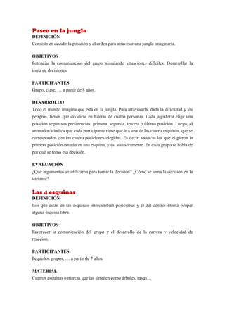 Paseo en la jungla
DEFINICIÓN
Consiste en decidir la posición y el orden para atravesar una jungla imaginaria.

OBJETIVOS
Potenciar la comunicación del grupo simulando situaciones difíciles. Desarrollar la
toma de decisiones.

PARTICIPANTES
Grupo, clase, … a partir de 8 años.

DESARROLLO
Todo el mundo imagina que está en la jungla. Para atravesarla, dada la dificultad y los
peligros, tienen que dividirse en hileras de cuatro personas. Cada jugador/a elige una
posición según sus preferencias: primera, segunda, tercera o última posición. Luego, el
animador/a indica que cada participante tiene que ir a una de las cuatro esquinas, que se
corresponden con las cuatro posiciones elegidas. Es decir, todos/as los que eligieron la
primera posición estarán en una esquina, y así sucesivamente. En cada grupo se habla de
por qué se tomó esa decisión.

EVALUACIÓN
¿Qué argumentos se utilizaron para tomar la decisión? ¿Cómo se toma la decisión en la
variante?


Las 4 esquinas
DEFINICIÓN
Los que están en las esquinas intercambian posiciones y el del centro intenta ocupar
alguna esquina libre.

OBJETIVOS
Favorecer la comunicación del grupo y el desarrollo de la carrera y velocidad de
reacción.

PARTICIPANTES
Pequeños grupos, … a partir de 7 años.

MATERIAL
Cuatros esquinas o marcas que las simulen como árboles, rayas…
 