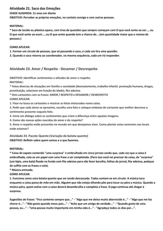Atividade 21. Saco das Emoções
IDADE SUGERIDA: 11 anos em diante
OBJETIVO: Perceber as próprias emoções, no contato consigo e com outras pessoas.
MATERIAL:
* Saco de tecido ou plástico opaco, com tiras de questões que sempre começam com O que você sente ao ver..., ou
O que você sente ao ouvir..., ou O que sente quando tem a chance de... (em quantidade maior que o númeo de
pessoas.)
COMO APLICAR:
1. Formar um círculo de pessoas, que vá passando o saco, e cada um tira uma questão.
2. Quando o saco retorna ao coordenador, na mesma sequência, cada um irá responder.
Atividade 23. Amor / Respeito - Desamor / Desrespeito
OBJETIVO: Identificar sentimentos e atitudes de amor e respeito.
MATERIAL:
* Fotos diversas de situações em família e sociedade (desmatamento, trabalho infantil, promoção humana, drogas,
prostituição, selecione em função da idade), fita adesiva.
* Dois cartazetes com as frases: AMOR / RESPEITO e DESAMOR / DESRESPEITO
COMO APLICAR:
1. Fixar na lousa os cartazetes e mostrar as fotos misturadas numa caixa.
2. Pedir que cada aluno se aproxime, escolha uma foto e coloque embaixo do cartazete que melhor descreva o
sentimento presente naquela foto.
3. Inicie um diálogo sobre os sentimentos que criam a diferença entre aquelas imagens.
4. Como são nossas ações nascidas do amor e do respeito?
5. Amor e respeito estão presentes no mundo em que desejamos viver. Como plantar estas sementes nos locais
onde estamos?
Atividade 24. Pacote Quente (Variação da batata-quente)
OBJETIVO: Refletir sobre quem somos e o que fazemos.
MATERIAL:
* Caixa de sapato contendo "uma surpresa" e embrulhada em cinco jornais sendo que, cada vez que a caixa é
embrulhada, cola-se um papel com uma frase a ser completada. (Para isso você vai precisar da caixa, da "surpresa"
(um lápis, uma bala) fixada no fundo com fita adesiva para não fazer barulho, folhas de jornal, fita adesiva, pedaços
de sulfite com as frases e cola).
* Música animada.
COMO APLICAR:
1. Funciona como uma batata-quente que vai sendo descascada. Todos sentam-se em círculo. A música toca
enquanto a caixa passa de mão em mão. Alguém que não esteja olhando põe para tocar ou pára a música. Quando a
música pára, quem estive com a caixa deverá desembrulha e completa a frase. O jogo continua até chegar à
surpresa.
Sugestões de frases: "Fico contente sempre que..." - "Algo que me deixa muito aborrecido é..." - "Algo que me faz
chorar é..." - "Não gosto quando meus pais..." - "Acho que um amigo de verdade..." - "Quando gosto de uma
pessoa, eu..." - "Uma pessoa muito importante em minha vida é..." - "Agradeço todos os dias por...".
 