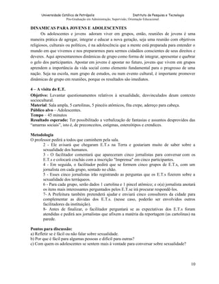 Universidade Católica de Petrópolis
Instituto de Pesquisa e Tecnologia
Pós-Graduação em Administração, Supervisão, Orientação Educacional.

DINAMICAS PARA JOVENS E ADOLESCENTES
Os adolescentes e jovens adoram viver em grupos, então, reuniões de jovens é uma
maneira prática de agregar, integrar e educar a nova geração, seja uma reunião com objetivos
religiosos, culturais ou políticos, é na adolescência que a mente está preparada para entender o
mundo em que vivemos e nos prepararmos para sermos cidadãos conscientes de seus direitos e
deveres. Aqui apresentaremos dinâmicas de grupo como forma de integrar, apresentar e quebrar
o gelo dos participantes. Apostar em jovens é apostar no futuro, jovens que vivem em grupos
aprendem a importância da vida social como elemento fundamental para o progresso de uma
nação. Seja na escola, num grupo de estudos, ou num evento cultural, é importante promover
dinâmicas de grupo em reuniões, porque os resultados são imediatos.
4 – A visita do E.T.
Objetivo: Levantar questionamentos relativos à sexualidade, desvinculados deum contexto
sociocultural.
Material: Sala ampla, 5 cartolinas, 5 pincéis atômicos, fita crepe, adereço para cabeça.
Público alvo – Adolescentes.
Tempo – 45 minutos
Resultado esperado: Ter possibilitado a verbalização de fantasias e assuntos desprovidos das
“amarras sociais”, isto é, de preconceitos, estigmas, estereótipos e crendices.
Metodologia
O professor pedirá a todos que caminhem pela sala.
2 - Ele avisará que chegaram E.T.s na Terra e gostariam muito de saber sobre a
sexualidade dos humanos.
3 - O facilitador comentará que apareceram cinco jornalistas para conversar com os
E.T.s e colocará crachás com a inscrição "Imprensa" em cinco participantes.
4 - Em seguida, o facilitador pedirá que se formem cinco grupos de E.T.s, com um
jornalista em cada grupo, sentado no chão.
5 - Esses cinco jornalistas irão registrando as perguntas que os E.T.s fizerem sobre a
sexualidade dos terráqueos.
6 - Para cada grupo, serão dados 1 cartolina e 1 pincel atômico; e o(a) jornalista anotará
os itens mais interessantes perguntados pelos E.T.se irá procurar respondê-los.
7- A Prefeitura também pretenderá ajudar e enviará cinco consultores da cidade para
complementar as dúvidas dos E.T.s. (nesse caso, poderão ser envolvidos outros
facilitadores da instituição).
8- Antes de finalizar, o facilitador perguntará se as expectativas dos E.T.s foram
atendidas e pedirá aos jornalistas que afixem a matéria da reportagem (as cartolinas) na
parede.
Pontos para discussão:
a) Refletir se é fácil ou não falar sobre sexualidade.
b) Por que é fácil para algumas pessoas e difícil para outras?
c) Com quem os adolescentes se sentem mais à vontade para conversar sobre sexualidade?

10

 