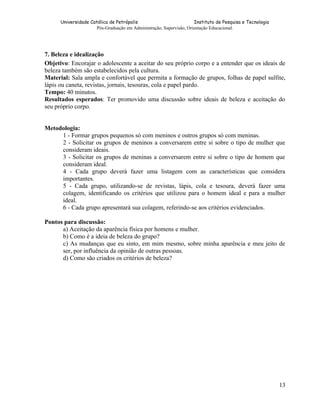 Universidade Católica de Petrópolis
Instituto de Pesquisa e Tecnologia
Pós-Graduação em Administração, Supervisão, Orientação Educacional.

7. Beleza e idealização
Objetivo: Encorajar o adolescente a aceitar do seu próprio corpo e a entender que os ideais de
beleza também são estabelecidos pela cultura.
Material: Sala ampla e confortável que permita a formação de grupos, folhas de papel sulfite,
lápis ou caneta, revistas, jornais, tesouras, cola e papel pardo.
Tempo: 40 minutos.
Resultados esperados: Ter promovido uma discussão sobre ideais de beleza e aceitação do
seu próprio corpo.
Metodologia:
1 - Formar grupos pequenos só com meninos e outros grupos só com meninas.
2 - Solicitar os grupos de meninos a conversarem entre si sobre o tipo de mulher que
consideram ideais.
3 - Solicitar os grupos de meninas a conversarem entre si sobre o tipo de homem que
consideram ideal.
4 - Cada grupo deverá fazer uma listagem com as características que considera
importantes.
5 - Cada grupo, utilizando-se de revistas, lápis, cola e tesoura, deverá fazer uma
colagem, identificando os critérios que utilizou para o homem ideal e para a mulher
ideal.
6 - Cada grupo apresentará sua colagem, referindo-se aos critérios evidenciados.
Pontos para discussão:
a) Aceitação da aparência física por homens e mulher.
b) Como é a ideia de beleza do grupo?
c) As mudanças que eu sinto, em mim mesmo, sobre minha aparência e meu jeito de
ser, por influência da opinião de outras pessoas.
d) Como são criados os critérios de beleza?

13

 