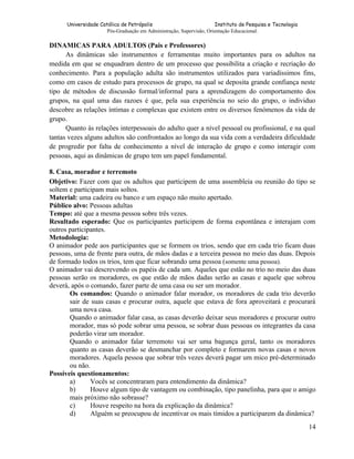 Universidade Católica de Petrópolis
Instituto de Pesquisa e Tecnologia
Pós-Graduação em Administração, Supervisão, Orientação Educacional.

DINAMICAS PARA ADULTOS (Pais e Professores)
As dinâmicas são instrumentos e ferramentas muito importantes para os adultos na
medida em que se enquadram dentro de um processo que possibilita a criação e recriação do
conhecimento. Para a população adulta são instrumentos utilizados para variadíssimos fins,
como em casos de estudo para processos de grupo, na qual se deposita grande confiança neste
tipo de métodos de discussão formal/informal para a aprendizagem do comportamento dos
grupos, na qual uma das razoes é que, pela sua experiência no seio do grupo, o individuo
descobre as relações íntimas e complexas que existem entre os diversos fenómenos da vida de
grupo.
Quanto às relações interpessoais do adulto quer a nível pessoal ou profissional, e na qual
tantas vezes alguns adultos são confrontados ao longo da sua vida com a verdadeira dificuldade
de progredir por falta de conhecimento a nível de interação de grupo e como interagir com
pessoas, aqui as dinâmicas de grupo tem um papel fundamental.
8. Casa, morador e terremoto
Objetivo: Fazer com que os adultos que participem de uma assembleia ou reunião do tipo se
soltem e participam mais soltos.
Material: uma cadeira ou banco e um espaço não muito apertado.
Público alvo: Pessoas adultas
Tempo: até que a mesma pessoa sobre três vezes.
Resultado esperado: Que os participantes participem de forma espontânea e interajam com
outros participantes.
Metodologia:
O animador pede aos participantes que se formem os trios, sendo que em cada trio ficam duas
pessoas, uma de frente para outra, de mãos dadas e a terceira pessoa no meio das duas. Depois
de formado todos os trios, tem que ficar sobrando uma pessoa (somente uma pessoa).
O animador vai descrevendo os papéis de cada um. Aqueles que estão no trio no meio das duas
pessoas serão os moradores, os que estão de mãos dadas serão as casas e aquele que sobrou
deverá, após o comando, fazer parte de uma casa ou ser um morador.
Os comandos: Quando o animador falar morador, os moradores de cada trio deverão
sair de suas casas e procurar outra, aquele que estava de fora aproveitará e procurará
uma nova casa.
Quando o animador falar casa, as casas deverão deixar seus moradores e procurar outro
morador, mas só pode sobrar uma pessoa, se sobrar duas pessoas os integrantes da casa
poderão virar um morador.
Quando o animador falar terremoto vai ser uma bagunça geral, tanto os moradores
quanto as casas deverão se desmanchar por completo e formarem novas casas e novos
moradores. Aquela pessoa que sobrar três vezes deverá pagar um mico pré-determinado
ou não.
Possíveis questionamentos:
a)
Vocês se concentraram para entendimento da dinâmica?
b)
Houve algum tipo de vantagem ou combinação, tipo panelinha, para que o amigo
mais próximo não sobrasse?
c)
Houve respeito na hora da explicação da dinâmica?
d)
Alguém se preocupou de incentivar os mais tímidos a participarem da dinâmica?
14

 