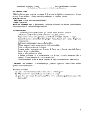 Universidade Católica de Petrópolis
Instituto de Pesquisa e Tecnologia
Pós-Graduação em Administração, Supervisão, Orientação Educacional.

9. Costa com costa
Objetivo: Desencadear no grupo o processo de descontração, facilitar o entrosamento e alongar
o corpo, despertando-o e criando maior disposição para os trabalhos grupais.
Material: nenhum
Público alvo: pessoas adultas (pais/professores)
Tempo: 20 minutos
Resultado esperado: Que os participantes consigam estabelecer um melhor entrosamento e
melhor aproximação com os outros participantes...
Desenvolvimento:
O orientador pede aos participantes que formem duplas de forma aleatória.
Cada dupla deve ficar posicionada costa com costa, bem juntinha.
Pegar as mãos um do outro, por cima, de modo a ficarem bem esticados os braços.
Segurando as mãos, dobrar bem devagar para frente, ficando com o corpo do parceiro
sobre as costas.
Dobrar para a direita e para a esquerda, também.
Efetuar cada movimento ais de uma vez (pelo menos três).
Soltar as mãos, sem descolar os corpos.
Começar a virar, lentamente, sem descolar, de forma que os dois de cada dupla fiquem
frente a frente, bem juntinhos.
Juntar as mãos, palma com palma.
Ir abrindo os braços, cm as mãos coladas, bem devagar, forçando para frente (forças
opostas), ficando em forma de cruz (braços abertos).
Deslizar as mãos e fechar os braços em torno do corpo do companheiro, abraçando-o.
Conclusão: Todo esse ritual... só para um abraço. Que bom! "Aproveite e abrace tantas pessoas
quantas você queira e possa."
Pontos de discussão:
a) Como sem sentiam antes da atividade e como se sentem agora?
b) Alguém se sentiu incomodado (a) com o abraço do colega?
c) Qual foi a importância dessa atividade? Que outros acréscimos poderíamos acrescentar
á atividade?

15

 