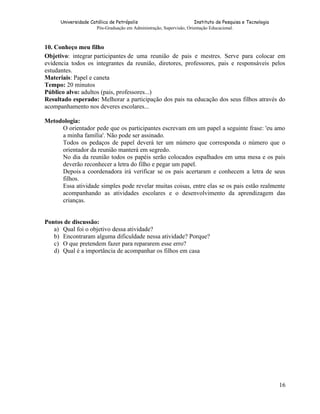 Universidade Católica de Petrópolis
Instituto de Pesquisa e Tecnologia
Pós-Graduação em Administração, Supervisão, Orientação Educacional.

10. Conheço meu filho
Objetivo: integrar participantes de uma reunião de pais e mestres. Serve para colocar em
evidencia todos os integrantes da reunião, diretores, professores, pais e responsáveis pelos
estudantes.
Materiais: Papel e caneta
Tempo: 20 minutos
Público alvo: adultos (pais, professores...)
Resultado esperado: Melhorar a participação dos pais na educação dos seus filhos através do
acompanhamento nos deveres escolares...
Metodologia:
O orientador pede que os participantes escrevam em um papel a seguinte frase: 'eu amo
a minha família'. Não pode ser assinado.
Todos os pedaços de papel deverá ter um número que corresponda o número que o
orientador da reunião manterá em segredo.
No dia da reunião todos os papéis serão colocados espalhados em uma mesa e os pais
deverão reconhecer a letra do filho e pegar um papel.
Depois a coordenadora irá verificar se os pais acertaram e conhecem a letra de seus
filhos.
Essa atividade simples pode revelar muitas coisas, entre elas se os pais estão realmente
acompanhando as atividades escolares e o desenvolvimento da aprendizagem das
crianças.
Pontos de discussão:
a) Qual foi o objetivo dessa atividade?
b) Encontraram alguma dificuldade nessa atividade? Porque?
c) O que pretendem fazer para repararem esse erro?
d) Qual é a importância de acompanhar os filhos em casa

16

 