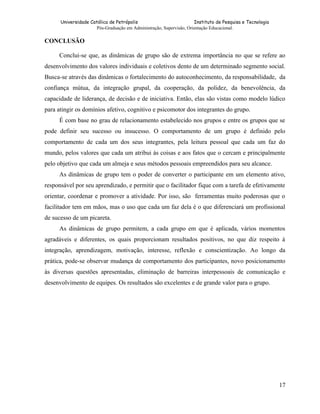 Universidade Católica de Petrópolis
Instituto de Pesquisa e Tecnologia
Pós-Graduação em Administração, Supervisão, Orientação Educacional.

CONCLUSÃO
Conclui-se que, as dinâmicas de grupo são de extrema importância no que se refere ao
desenvolvimento dos valores individuais e coletivos dento de um determinado segmento social.
Busca-se através das dinâmicas o fortalecimento do autoconhecimento, da responsabilidade, da
confiança mútua, da integração grupal, da cooperação, da polidez, da benevolência, da
capacidade de liderança, de decisão e de iniciativa. Então, elas são vistas como modelo lúdico
para atingir os domínios afetivo, cognitivo e psicomotor dos integrantes do grupo.
É com base no grau de relacionamento estabelecido nos grupos e entre os grupos que se
pode definir seu sucesso ou insucesso. O comportamento de um grupo é definido pelo
comportamento de cada um dos seus integrantes, pela leitura pessoal que cada um faz do
mundo, pelos valores que cada um atribui às coisas e aos fatos que o cercam e principalmente
pelo objetivo que cada um almeja e seus métodos pessoais empreendidos para seu alcance.
As dinâmicas de grupo tem o poder de converter o participante em um elemento ativo,
responsável por seu aprendizado, e permitir que o facilitador fique com a tarefa de efetivamente
orientar, coordenar e promover a atividade. Por isso, são ferramentas muito poderosas que o
facilitador tem em mãos, mas o uso que cada um faz dela é o que diferenciará um profissional
de sucesso de um picareta.
As dinâmicas de grupo permitem, a cada grupo em que é aplicada, vários momentos
agradáveis e diferentes, os quais proporcionam resultados positivos, no que diz respeito à
integração, aprendizagem, motivação, interesse, reflexão e conscientização. Ao longo da
prática, pode-se observar mudança de comportamento dos participantes, novo posicionamento
às diversas questões apresentadas, eliminação de barreiras interpessoais de comunicação e
desenvolvimento de equipes. Os resultados são excelentes e de grande valor para o grupo.

17

 