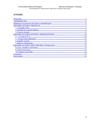 Universidade Católica de Petrópolis
Instituto de Pesquisa e Tecnologia
Pós-Graduação em Administração, Supervisão, Orientação Educacional.

SUMÁRIO
RESUMO ..................................................................................................................................... 3
INTRODUÇÃO............................................................................................................................5
Dinâmicas no processo de ensino e aprendizagem .......................................................................6
DINAMICAS PARA CRIANÇAS ...............................................................................................7
1. A metade certa.......................................................................................................................7
2. Partilha de material didático .................................................................................................8
3. Caça ao tesouro......................................................................................................................9
DINAMICAS PARA JOVENS E ADOLESCENTES ...............................................................10
4 – A visita do E.T...................................................................................................................10
5 – Porque tanta diferença?..................................................................................................... 11
6. Espelho mental.................................................................................................................... 12
7. Beleza e idealização............................................................................................................ 13
DINAMICAS PARA ADULTOS (Pais e Professores)...............................................................14
8. Casa, morador e terremoto.................................................................................................. 14
9. Costa com costa ..................................................................................................................15
10. Conheço meu filho ........................................................................................................... 16
Conclusão ................................................................................................................................... 17
Web Grafia ................................................................................................................................. 18

4

 
