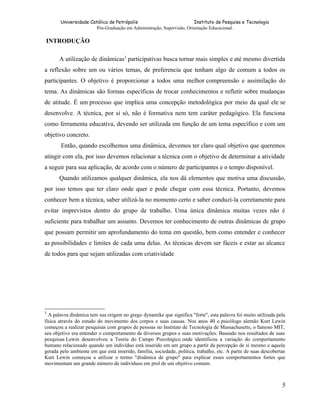 Universidade Católica de Petrópolis
Instituto de Pesquisa e Tecnologia
Pós-Graduação em Administração, Supervisão, Orientação Educacional.

INTRODUÇÃO
A utilização de dinâmicas3 participativas busca tornar mais simples e até mesmo divertida
a reflexão sobre um ou vários temas, de preferencia que tenham algo de comum a todos os
participantes. O objetivo é proporcionar a todos uma melhor compreensão e assimilação do
tema. As dinâmicas são formas específicas de trocar conhecimentos e refletir sobre mudanças
de atitude. É um processo que implica uma concepção metodológica por meio da qual ele se
desenvolve. A técnica, por si só, não é formativa nem tem caráter pedagógico. Ela funciona
como ferramenta educativa, devendo ser utilizada em função de um tema específico e com um
objetivo concreto.
Então, quando escolhemos uma dinâmica, devemos ter claro qual objetivo que queremos
atingir com ela, por isso devemos relacionar a técnica com o objetivo de determinar a atividade
a seguir para sua aplicação, de acordo com o número de participantes e o tempo disponível.
Quando utilizamos qualquer dinâmica, ela nos dá elementos que motiva uma discussão,
por isso temos que ter claro onde quer e pode chegar com essa técnica. Portanto, devemos
conhecer bem a técnica, saber utilizá-la no momento certo e saber conduzi-la corretamente para
evitar imprevistos dentro do grupo de trabalho. Uma única dinâmica muitas vezes não é
suficiente para trabalhar um assunto. Devemos ter conhecimento de outras dinâmicas de grupo
que possam permitir um aprofundamento do tema em questão, bem como entender e conhecer
as possibilidades e limites de cada uma delas. As técnicas devem ser fáceis e estar ao alcance
de todos para que sejam utilizadas com criatividade

3

A palavra dinâmica tem sua origem no grego dynamike que significa "forte", esta palavra foi muito utilizada pela
física através do estudo do movimento dos corpos e suas causas. Nos anos 40 o psicólogo alemão Kurt Lewin
começou a realizar pesquisas com grupos de pessoas no Instituto de Tecnologia de Massachusetts, o famoso MIT,
seu objetivo era entender o comportamento de diversos grupos e suas motivações. Baseado nos resultados de suas
pesquisas Lewin desenvolveu a Teoria do Campo Psicológico onde identificou a variação do comportamento
humano relacionado quando um indivíduo está inserido em um grupo a partir da percepção de si mesmo e aquela
gerada pelo ambiente em que está inserido, família, sociedade, política, trabalho, etc. A partir de suas descobertas
Kurt Lewin começou a utilizar o termo "dinâmica de grupo" para explicar esses comportamentos fortes que
movimentam um grande número de indivíduos em prol de um objetivo comum.

5

 