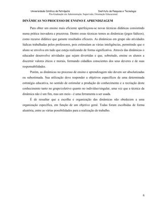 Universidade Católica de Petrópolis
Instituto de Pesquisa e Tecnologia
Pós-Graduação em Administração, Supervisão, Orientação Educacional.

DINÂMICAS NO PROCESSO DE ENSINO E APRENDIZAGEM
Para obter um ensino mais eficiente aperfeiçoou-se novas técnicas didáticas consistindo
numa prática inovadora e prazerosa. Dentre essas técnicas temos as dinâmicas (jogos lúdicos),
como recurso didático que garante resultados eficazes. As dinâmicas em grupo são atividades
lúdicas trabalhadas pelos professores, pois estimulam as várias inteligências, permitindo que o
aluno se envolva em tudo que esteja realizando de forma significativa. Através das dinâmicas o
educador desenvolve atividades que sejam divertidas e que, sobretudo, ensine os alunos a
discernir valores éticos e morais, formando cidadãos conscientes dos seus deveres e de suas
responsabilidades.
Porém, as dinâmicas no processo de ensino e aprendizagem não devem ser absolutizadas
ou subestimada. Sua utilização deve responder a objetivos específicos de uma determinada
estratégia educativa, no sentido de estimular a produção do conhecimento e a recriação deste
conhecimento tanto no grupo/coletivo quanto no indivíduo/singular, uma vez que a técnica da
dinâmica não é um fim, mas um meio - é uma ferramenta a ser usada.
É de ressaltar que a escolha e organização das dinâmicas não obedecem a uma
organização específica, em função de um objetivo geral. Todas foram escolhidas de forma
aleatória, entre as várias possibilidades para a realização do trabalho.

6

 