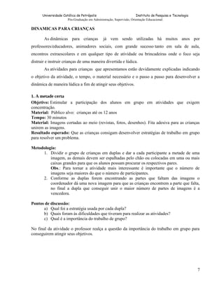 Universidade Católica de Petrópolis
Instituto de Pesquisa e Tecnologia
Pós-Graduação em Administração, Supervisão, Orientação Educacional.

DINAMICAS PARA CRIANÇAS
As dinâmicas para crianças

já vem sendo utilizadas há muitos anos por

professores/educadores, animadores sociais, com grande sucesso tanto em sala de aula,
encontros extraescolares e em qualquer tipo de atividade ou brincadeiras onde o foco seja
distrair e instruir crianças de uma maneira divertida e lúdica.
As atividades para crianças que apresentamos estão devidamente explicadas indicando
o objetivo da atividade, o tempo, o material necessário e o passo a passo para desenvolver a
dinâmica de maneira lúdica a fim de atingir seus objetivos.
1. A metade certa
Objetivo: Estimular a participação dos alunos em grupo em atividades que exigem
concentração.
Material: Público alvo: crianças até os 12 anos
Tempo: 30 minutos
Material: Imagens cortadas ao meio (revistas, fotos, desenhos). Fita adesiva para as crianças
unirem as imagens.
Resultado esperado: Que as crianças consigam desenvolver estratégias de trabalho em grupo
para resolver um problema.
Metodologia:
1. Dividir o grupo de crianças em duplas e dar a cada participante a metade de uma
imagem, as demais devem ser espalhadas pelo chão ou colocadas em uma ou mais
caixas grandes para que os alunos possam procurar os respectivos pares.
Obs.: Para tornar a atividade mais interessante é importante que o número de
imagens seja maiores do que o número de participantes.
2. Conforme as duplas forem encontrando as partes que faltam das imagens o
coordenador dá uma nova imagem para que as crianças encontrem a parte que falta,
no final a dupla que conseguir unir o maior número de partes de imagens é a
vencedora.
Pontos de discussão:
a) Qual foi a estratégia usada por cada dupla?
b) Quais foram às dificuldades que tiveram para realizar as atividades?
c) Qual é a importância do trabalho de grupo?
No final da atividade o professor realça a questão da importância do trabalho em grupo para
conseguirem atingir seus objetivos.

7

 