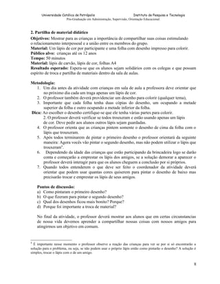 Universidade Católica de Petrópolis
Instituto de Pesquisa e Tecnologia
Pós-Graduação em Administração, Supervisão, Orientação Educacional.

2. Partilha de material didático
Objetivos: Mostrar para as crianças a importância de compartilhar suas coisas estimulando
o relacionamento interpessoal e a união entre os membros do grupo.
Material: Um lápis de cor por participante e uma folha com desenho impresso para colorir.
Público alvo: crianças até os 12 anos
Tempo: 50 minutos
Material: lápis de carvão, lápis de cor, folhas A4
Resultado esperado: Espera-se que os alunos sejam solidários com os colegas e que possam
espírito de troca e partilha de materiais dentro da sala de aulas.
Metodologia:
1. Um dia antes da atividade com crianças em sala de aula a professora deve orientar que
no próximo dia cada um traga apenas um lápis de cor.
2. O professor também deverá providenciar um desenho para colorir (qualquer tema),
3. Importante que cada folha tenha duas cópias do desenho, um ocupando a metade
superior da folha e outro ocupando a metade inferior da folha.
Dica: Ao escolher o desenho certifique-se que ele tenha várias partes para colorir.
2. O professor deverá verificar se todos trouxeram e estão usando apenas um lápis
de cor. Deve pedir aos alunos outros lápis sejam guardadas.
4. O professor orienta que as crianças pintem somente o desenho de cima da folha com o
lápis que trouxeram.
5. Após todos terminarem de pintar o primeiro desenho o professor orientará da seguinte
maneira: Agora vocês vão pintar o segundo desenho, mas não podem utilizar o lápis que
trouxeram4.
6. Dependendo da idade das crianças que estão participando da brincadeira logo se darão
conta e começarão a emprestar os lápis dos amigos, se a solução demorar a aparecer o
professor deverá interagir para que os alunos cheguem a conclusão por si próprios.
7. Quando todos entenderem o que deve ser feito o coordenador da atividade deverá
orientar que podem usar quantas cores quiserem para pintar o desenho de baixo mas
precisarão trocar e emprestar os lápis de seus amigos.
Pontos de discussão:
a) Como pintaram o primeiro desenho?
b) O que fizeram para pintar o segundo desenho?
c) Qual dos desenhos ficou mais bonito? Porque?
d) Porque foi importante a troca de material?
No final da atividade, o professor deverá mostrar aos alunos que em certas circunstancias
de nossa vida devemos aprender a compartilhar nossas coisas com nossos amigos para
atingirmos um objetivo em comum.

4

É importante nesse momento o professor observe a reação das crianças para ver se por si só encontrarão a
solução para o problema, ou seja, se não podem usar o próprio lápis então como pintarão o desenho? A solução é
simples, trocar o lápis com o de um amigo.

8

 
