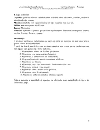 Universidade Católica de Petrópolis
Instituto de Pesquisa e Tecnologia
Pós-Graduação em Administração, Supervisão, Orientação Educacional.

3. Caça ao tesouro
Objetivo: ajudar as crianças a memorizarem os nomes umas das outras, desinibir, facilitar a
identificação dos colegas.
Material: uma folha com o questionário e um lápis ou caneta para cada um.
Público alvo: crianças até aos 10 anos.
Tempo: 30 minutos
Resultado esperado: Espera-se que os alunos sejam capazes de memorizar em pouco tempo o
máximo de nomes dos seus colegas...
Metodologia:
O professor explica aos participantes que agora se inicia um momento em que todos terão a
grande chance de se conhecerem.
A partir da lista de descrições, cada um deve encontrar uma pessoa que se encaixe em cada
item e pedir a ela que assine o nome na lacuna.
1. Alguém com a mesma cor de olhos que os seus;
2. Alguém que viva numa casa sem fumantes;
3. Alguém que já tenha morado em outra cidade;
4. Alguém cujo primeiro nome tenha mais de seis letras;
5. Alguém que use óculos;
6. Alguém que esteja com uma camiseta da mesma cor que a sua;
7. Alguém que goste de verde-abacate;
8. Alguém que tenha a mesma idade que você;
9. Alguém que esteja de meios azuis;
10. Alguém que tenha um animal de estimação (qual?).
Pode-se aumentar a quantidade de questões ou reformular estas, dependendo do tipo e do
tamanho do grupo.

9

 