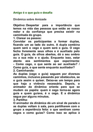 Amigo é o que guia e desafia 
Dinâmica sobre Amizade 
Objetivo: Despertar para a importância que 
temos na vida das pessoas que estão ao nosso 
redor e da confiança que precisa existir na 
caminhada do grupo. 
1. Clarear os passos: 
Convidar os participantes a formar duplas, 
ficando um ao lado do outro. A dupla combina 
quem será o cego e quem será o guia. O cego 
fecha livremente seus olhos e é auxiliado pelo 
guia. O guia, de olhos abertos, dá o seu ombro 
ou a sua mão e o ajuda. Enquanto isso, estar 
atento aos sentimentos que experimenta: 
- Como cego, o que sente ao ser auxiliado? / 
Como guia, o que sente enquanto auxiliador? 
2. Caminhando: 
As duplas (cego e guia) seguem por diversos 
caminhos, inclusive passando por obstáculos, se 
o guia assim o quiser. Deixa-se um tempo para 
que haja a vivência necessária. Depois, o 
animador da dinâmica orienta para que se 
mudem os papéis: quem é cego torna-se agora 
guia e quem guiava, é o cego. E a dinâmica 
segue por alguns minutos. 
3. Partilha: 
O animador da dinâmica dá um sinal de parada e 
as duplas voltam à sala, para partilharem com o 
grupo a experiência feita: o que sentiram como 
cegos e como guias? Como isso se aplica à 
 