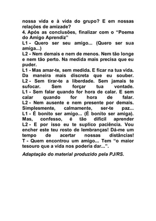 nossa vida e à vida do grupo? E em nossas 
relações de amizade? 
4. Após as conclusões, finalizar com o “Poema 
do Amigo Aprendiz” 
L1 - Quero ser seu amigo... (Quero ser sua 
amiga...) 
L2 - Nem demais e nem de menos. Nem tão longe 
e nem tão perto. Na medida mais precisa que eu 
puder. 
L1 - Mas amar-te, sem medida. E ficar na tua vida. 
Da maneira mais discreta que eu souber. 
L2 - Sem tirar-te a liberdade. Sem jamais te 
sufocar. Sem forçar tua vontade. 
L1 - Sem falar quando for hora de calar. E sem 
calar quando for hora de falar. 
L2 - Nem ausente e nem presente por demais. 
Simplesmente, calmamente, ser-te paz... 
L1 - É bonito ser amigo... (É bonito ser amiga). 
Mas, confesso, é tão difícil aprender 
L2 - E por isso eu te suplico paciência. Vou 
encher este teu rosto de lembranças! Dá-me um 
tempo de acertar nossas distâncias! 
T - Quem encontrou um amigo... Tem “o maior 
tesouro que a vida nos poderia dar...”. 
Adaptação do material produzido pela PJ/RS. 
 