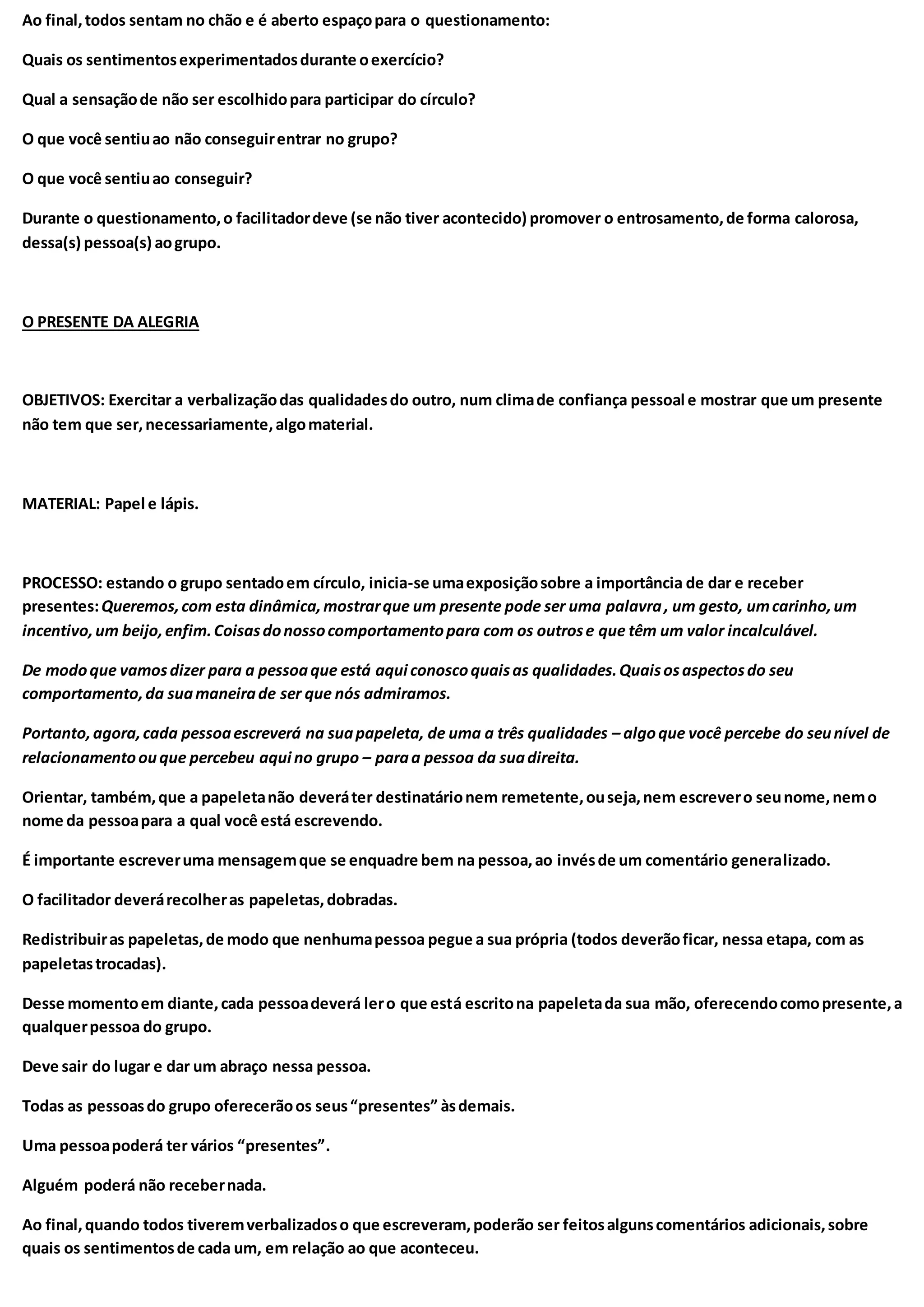 Ao final,todos sentam no chão e é aberto espaçopara o questionamento:
Quais os sentimentosexperimentadosdurante oexercício?
Qual a sensaçãode não ser escolhidopara participar do círculo?
O que você sentiuao não conseguirentrar no grupo?
O que você sentiuao conseguir?
Durante o questionamento,o facilitadordeve (se não tiver acontecido) promover o entrosamento,de forma calorosa,
dessa(s) pessoa(s) aogrupo.
O PRESENTE DA ALEGRIA
OBJETIVOS: Exercitar a verbalizaçãodas qualidadesdo outro, num climade confiança pessoal e mostrar que um presente
não tem que ser,necessariamente,algomaterial.
MATERIAL: Papel e lápis.
PROCESSO: estando o grupo sentadoem círculo, inicia-se umaexposiçãosobre a importância de dar e receber
presentes:Queremos,com esta dinâmica,mostrarque um presente pode ser uma palavra, um gesto, umcarinho,um
incentivo,um beijo,enfim.Coisasdonossocomportamentopara com os outrose que têm um valor incalculável.
De modoque vamosdizer para a pessoaque está aqui conoscoquaisas qualidades.Quaisosaspectosdo seu
comportamento,da suamaneirade ser que nós admiramos.
Portanto,agora,cada pessoaescreverá na suapapeleta, de uma a três qualidades – algoque você percebe do seunível de
relacionamentoouque percebeu aqui no grupo – paraa pessoa da suadireita.
Orientar, também,que a papeletanão deveráter destinatárionem remetente,ouseja,nem escrevero seunome,nemo
nome da pessoapara a qual você está escrevendo.
É importante escreveruma mensagemque se enquadre bem na pessoa,ao invésde um comentário generalizado.
O facilitador deverárecolheras papeletas,dobradas.
Redistribuiras papeletas,de modo que nenhumapessoa pegue a sua própria (todos deverãoficar, nessa etapa, com as
papeletastrocadas).
Desse momentoem diante,cada pessoadeverá lero que está escritona papeletada sua mão, oferecendocomopresente,a
qualquerpessoa do grupo.
Deve sair do lugar e dar um abraço nessa pessoa.
Todas as pessoasdo grupo oferecerãoos seus“presentes” àsdemais.
Uma pessoapoderá ter vários “presentes”.
Alguém poderá não recebernada.
Ao final,quando todos tiveremverbalizadoso que escreveram,poderão ser feitosalgunscomentários adicionais,sobre
quais os sentimentosde cada um, em relação ao que aconteceu.
 