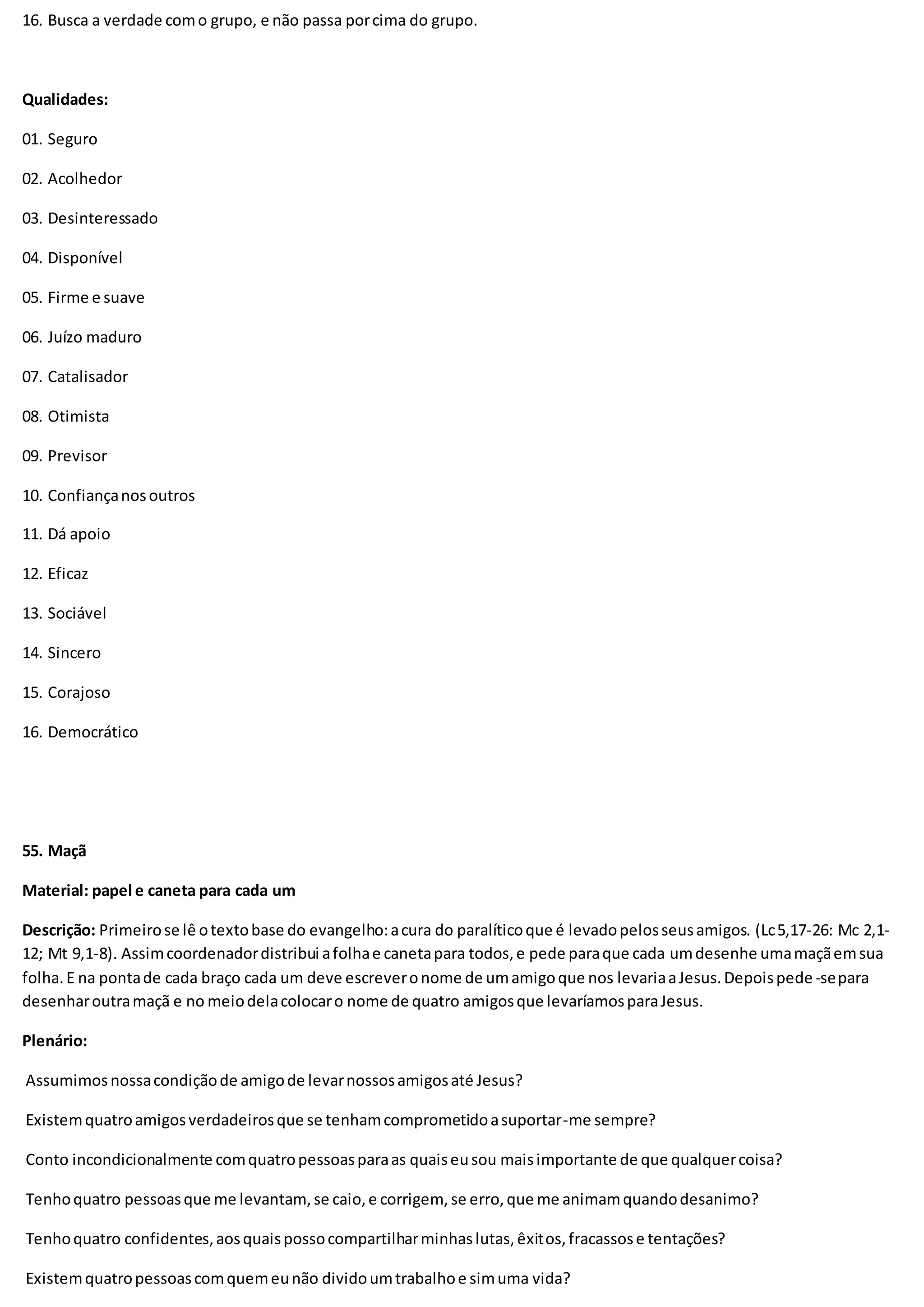 16. Busca a verdade como grupo, e não passa porcima do grupo.
Qualidades:
01. Seguro
02. Acolhedor
03. Desinteressado
04. Disponível
05. Firme e suave
06. Juízo maduro
07. Catalisador
08. Otimista
09. Previsor
10. Confiançanosoutros
11. Dá apoio
12. Eficaz
13. Sociável
14. Sincero
15. Corajoso
16. Democrático
55. Maçã
Material: papel e caneta para cada um
Descrição: Primeirose lê otextobase do evangelho:acura do paralíticoque é levadopelosseusamigos. (Lc5,17-26: Mc 2,1-
12; Mt 9,1-8). Assimcoordenadordistribui afolhae canetapara todos,e pede paraque cada umdesenhe umamaçãemsua
folha.E na pontade cada braço cada um deve escreveronome de umamigoque nos levariaaJesus.Depoispede -separa
desenharoutramaçã e no meiodelacolocaro nome de quatro amigosque levaríamosparaJesus.
Plenário:
Assumimosnossacondiçãode amigode levarnossosamigosaté Jesus?
Existemquatroamigosverdadeirosque se tenhamcomprometidoasuportar-me sempre?
Conto incondicionalmente comquatropessoasparaas quaiseusou maisimportante de que qualquercoisa?
Tenhoquatro pessoasque me levantam,se caio,e corrigem, se erro,que me animamquandodesanimo?
Tenhoquatro confidentes,aosquaispossocompartilharminhaslutas,êxitos,fracassose tentações?
Existemquatropessoascomquemeunão dividoumtrabalhoe simuma vida?
 