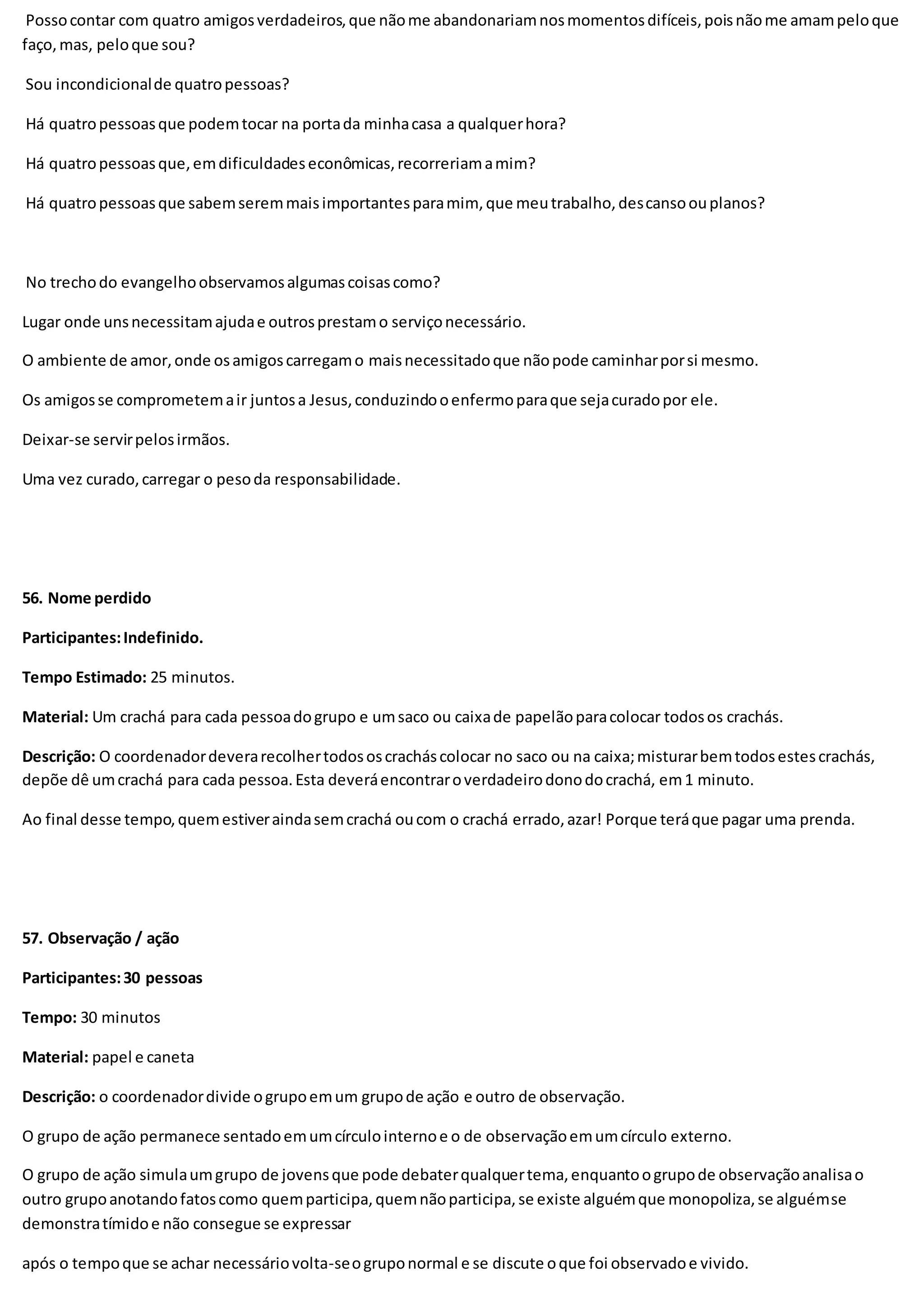 Possocontar com quatro amigosverdadeiros,que nãome abandonariamnosmomentosdifíceis,poisnãome amampeloque
faço,mas, peloque sou?
Sou incondicionalde quatropessoas?
Há quatropessoasque podemtocar na portada minhacasa a qualquerhora?
Há quatropessoasque,emdificuldadeseconômicas,recorreriamamim?
Há quatropessoasque sabemseremmaisimportantesparamim, que meutrabalho,descansoouplanos?
No trechodo evangelhoobservamosalgumascoisascomo?
Lugar onde unsnecessitamajudae outrosprestamo serviçonecessário.
O ambiente de amor,onde osamigoscarregamo maisnecessitadoque nãopode caminharporsi mesmo.
Os amigosse comprometemair juntosa Jesus,conduzindooenfermoparaque sejacuradopor ele.
Deixar-se servirpelosirmãos.
Uma vez curado,carregar o pesoda responsabilidade.
56. Nome perdido
Participantes:Indefinido.
Tempo Estimado: 25 minutos.
Material: Um crachá para cada pessoadogrupo e umsaco ou caixade papelãoparacolocar todosos crachás.
Descrição: O coordenadordeverarecolhertodososcracháscolocar no saco ou na caixa;misturarbemtodosestescrachás,
depõe dê umcrachá para cada pessoa.Esta deveráencontraroverdadeirodonodocrachá, em1 minuto.
Ao final desse tempo,quemestiveraindasemcrachá oucom o crachá errado,azar! Porque teráque pagar uma prenda.
57. Observação / ação
Participantes:30 pessoas
Tempo: 30 minutos
Material: papel e caneta
Descrição: o coordenadordivide ogrupoemum grupode ação e outro de observação.
O grupo de ação permanece sentadoemumcírculointernoe o de observaçãoemumcírculo externo.
O grupo de ação simulaumgrupo de jovensque pode debaterqualquertema,enquantoogrupode observaçãoanalisao
outro grupoanotandofatoscomo quemparticipa,quemnãoparticipa,se existe alguémque monopoliza,se alguémse
demonstratímidoe não consegue se expressar
após o tempoque se achar necessáriovolta-seogruponormal e se discute oque foi observadoe vivido.
 