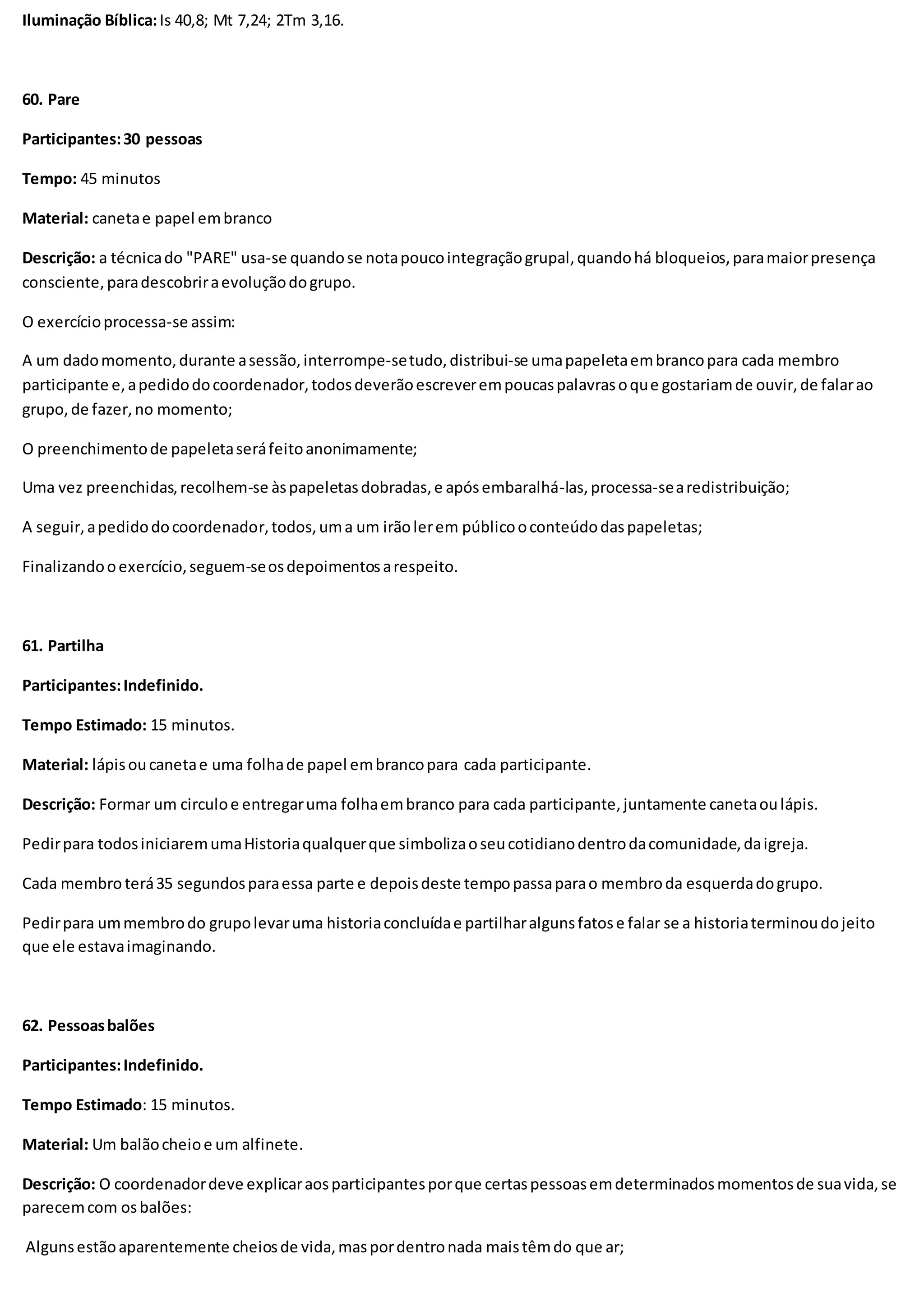 Iluminação Bíblica:Is 40,8; Mt 7,24; 2Tm 3,16.
60. Pare
Participantes:30 pessoas
Tempo: 45 minutos
Material: canetae papel embranco
Descrição: a técnicado "PARE" usa-se quandose notapoucointegraçãogrupal,quandohá bloqueios,paramaiorpresença
consciente,paradescobriraevoluçãodogrupo.
O exercícioprocessa-se assim:
A um dadomomento,durante asessão,interrompe-setudo,distribui-se umapapeletaembrancopara cada membro
participante e,apedidodocoordenador,todosdeverãoescreverempoucaspalavrasoque gostariamde ouvir,de falarao
grupo,de fazer,no momento;
O preenchimentode papeletaseráfeitoanonimamente;
Uma vez preenchidas,recolhem-se àspapeletasdobradas,e apósembaralhá-las,processa-searedistribuição;
A seguir,apedidodocoordenador,todos,uma um irãolerem públicooconteúdodaspapeletas;
Finalizandooexercício,seguem-seosdepoimentosarespeito.
61. Partilha
Participantes:Indefinido.
Tempo Estimado: 15 minutos.
Material: lápisoucanetae uma folhade papel embrancopara cada participante.
Descrição: Formar um circuloe entregaruma folhaembranco para cada participante,juntamente canetaoulápis.
Pedirpara todosiniciaremumaHistoriaqualquerque simbolizaoseucotidianodentrodacomunidade,daigreja.
Cada membro terá35 segundosparaessa parte e depoisdeste tempopassaparao membroda esquerdadogrupo.
Pedirpara ummembrodo grupolevaruma historiaconcluídae partilharalgunsfatose falar se a historiaterminoudojeito
que ele estavaimaginando.
62. Pessoasbalões
Participantes:Indefinido.
Tempo Estimado: 15 minutos.
Material: Um balãocheioe um alfinete.
Descrição: O coordenadordeve explicaraosparticipantesporque certaspessoasemdeterminadosmomentosde suavida,se
parecemcom osbalões:
Algunsestãoaparentemente cheiosde vida,maspordentronada maistêmdo que ar;
 