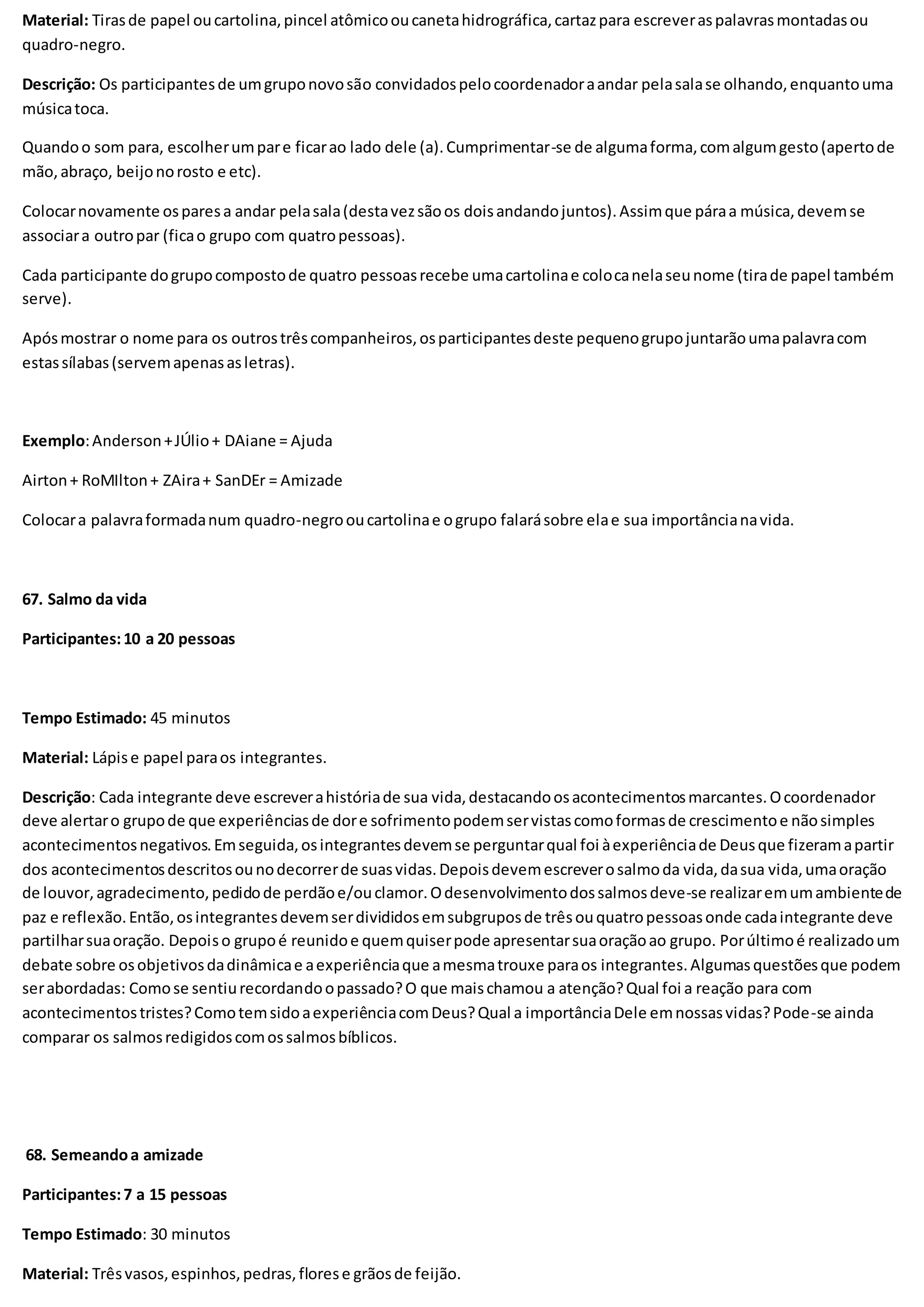 Material: Tirasde papel oucartolina,pincel atômicooucanetahidrográfica,cartazpara escreveraspalavrasmontadasou
quadro-negro.
Descrição: Os participantesde umgruponovosão convidadospelocoordenadoraandar pelasalase olhando,enquantouma
músicatoca.
Quandoo som para, escolherumpare ficarao lado dele (a).Cumprimentar-se de algumaforma,comalgumgesto(apertode
mão,abraço, beijonorosto e etc).
Colocarnovamente osparesa andar pelasala(destavezsãoos doisandandojuntos).Assimque páraa música,devemse
associara outropar (ficao grupo com quatropessoas).
Cada participante dogrupocompostode quatro pessoasrecebe umacartolinae colocanelaseunome (tirade papel também
serve).
Apósmostrar o nome para os outrostrêscompanheiros,osparticipantesdeste pequenogrupojuntarãoumapalavracom
estassílabas(servemapenasasletras).
Exemplo:Anderson+JÚlio+ DAiane = Ajuda
Airton+ RoMIlton+ ZAira+ SanDEr = Amizade
Colocara palavraformadanum quadro-negrooucartolinae ogrupo falarásobre elae sua importâncianavida.
67. Salmo da vida
Participantes:10 a 20 pessoas
Tempo Estimado: 45 minutos
Material: Lápise papel paraos integrantes.
Descrição: Cada integrante deve escreverahistóriade sua vida,destacandoosacontecimentosmarcantes.Ocoordenador
deve alertaro grupode que experiênciasde dore sofrimentopodemservistascomoformasde crescimentoe nãosimples
acontecimentosnegativos.Emseguida,osintegrantesdevemse perguntarqual foi àexperiênciade Deusque fizeramapartir
dos acontecimentosdescritosounodecorrerde suasvidas.Depoisdevemescreverosalmoda vida,dasua vida,umaoração
de louvor,agradecimento,pedidode perdãoe/ouclamor.Odesenvolvimentodossalmosdeve-se realizaremumambientede
paz e reflexão.Então,osintegrantesdevemserdivididosemsubgruposde trêsouquatropessoasonde cadaintegrante deve
partilharsuaoração. Depoiso grupoé reunidoe quemquiserpode apresentarsuaoraçãoao grupo. Porúltimoé realizadoum
debate sobre osobjetivosdadinâmicae aexperiênciaque amesmatrouxe paraos integrantes.Algumasquestõesque podem
serabordadas: Comose sentiurecordandoopassado?O que maischamou a atenção?Qual foi a reação para com
acontecimentostristes?ComotemsidoaexperiênciacomDeus?Qual a importânciaDele emnossasvidas?Pode-se ainda
comparar os salmosredigidoscomossalmosbíblicos.
68. Semeandoa amizade
Participantes:7 a 15 pessoas
Tempo Estimado: 30 minutos
Material: Trêsvasos,espinhos,pedras,florese grãosde feijão.
 