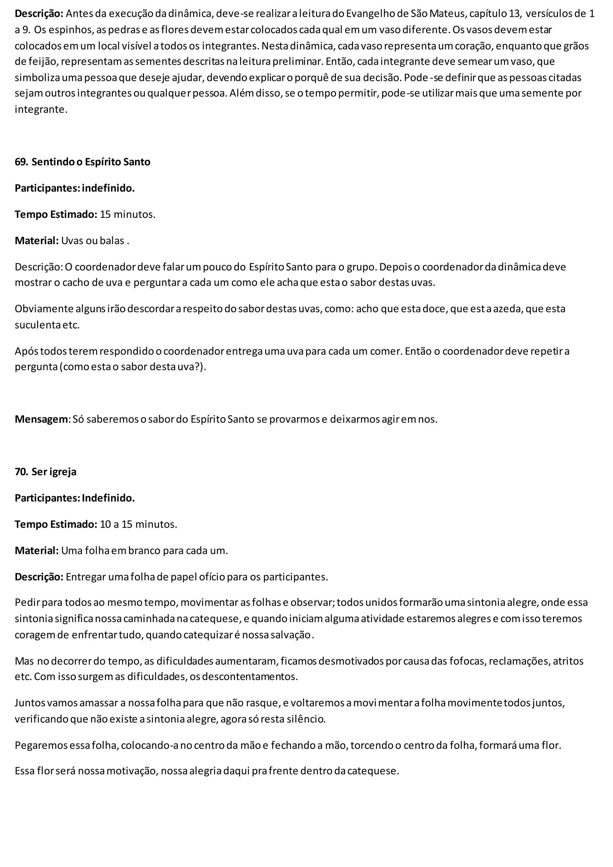 Descrição: Antesda execuçãodadinâmica,deve-se realizaraleituradoEvangelhode SãoMateus,capítulo13, versículosde 1
a 9. Os espinhos,aspedrase asfloresdevemestarcolocadoscadaqual emum vasodiferente.Osvasosdevemestar
colocadosemum local visível atodosos integrantes.Nestadinâmica,cadavasorepresentaumcoração,enquantoque grãos
de feijão,representamassementesdescritasnaleiturapreliminar.Então,cadaintegrante deve semearumvaso,que
simbolizaumapessoaque deseje ajudar,devendoexplicaroporquê de sua decisão.Pode-se definirque aspessoascitadas
sejamoutrosintegrantesouqualquerpessoa.Alémdisso,se otempopermitir,pode-se utilizarmaisque umasemente por
integrante.
69. Sentindoo Espírito Santo
Participantes:indefinido.
Tempo Estimado: 15 minutos.
Material: Uvas oubalas .
Descrição:O coordenadordeve falarumpoucodo EspíritoSanto para o grupo.Depoiso coordenadordadinâmicadeve
mostrar o cacho de uva e perguntara cada um como ele achaque estao sabor destasuvas.
Obviamente algunsirãodescordararespeitodosabordestasuvas,como: acho que estadoce,que estaazeda,que esta
suculentaetc.
Apóstodosteremrespondidoocoordenadorentregaumauvapara cada um comer.Então o coordenadordeve repetira
pergunta(comoestao sabor destauva?).
Mensagem:Só saberemososabordo EspíritoSanto se provarmose deixarmosagiremnos.
70. Ser igreja
Participantes:Indefinido.
Tempo Estimado: 10 a 15 minutos.
Material: Uma folhaembranco para cada um.
Descrição: Entregar umafolhade papel ofíciopara os participantes.
Pedirpara todosao mesmotempo,movimentar asfolhase observar;todosunidosformarãoumasintoniaalegre,onde essa
sintoniasignificanossacaminhadanacatequese,e quandoiniciamalgumaatividade estaremosalegrese comissoteremos
coragemde enfrentartudo,quandocatequizaré nossasalvação.
Mas nodecorrerdo tempo,as dificuldadesaumentaram, ficamosdesmotivadosporcausadas fofocas,reclamações,atritos
etc.Com issosurgemas dificuldades,osdescontentamentos.
Juntosvamosamassar a nossafolhapara que não rasque,e voltaremosamovimentarafolhamovimentetodosjuntos,
verificandoque nãoexiste asintoniaalegre,agorasóresta silêncio.
Pegaremosessafolha,colocando-anocentroda mãoe fechandoa mão,torcendoo centroda folha,formaráuma flor.
Essa florserá nossamotivação, nossaalegriadaqui prafrente dentrodacatequese.
 