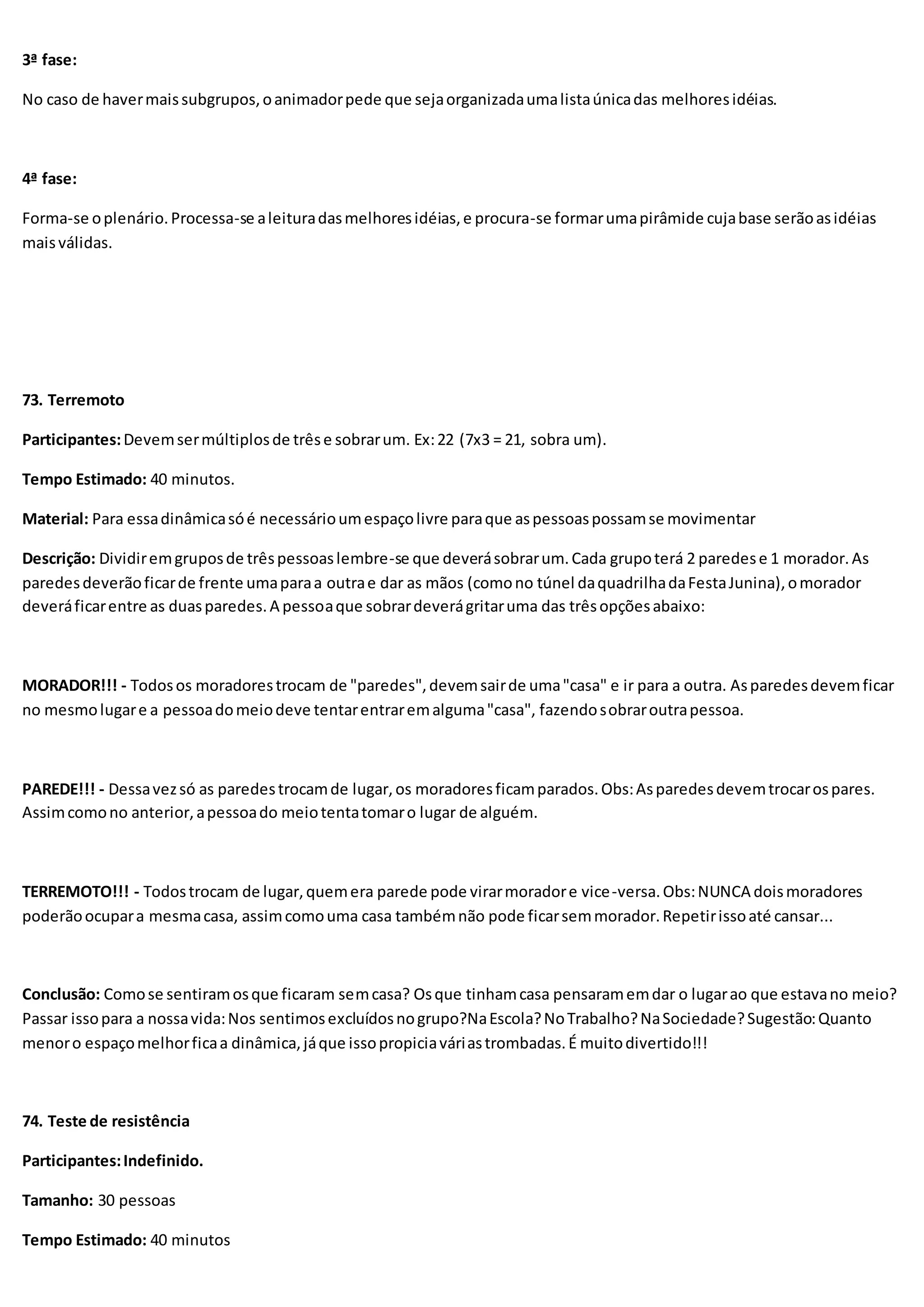 3ª fase:
No caso de havermaissubgrupos,oanimadorpede que sejaorganizadaumalistaúnicadas melhoresidéias.
4ª fase:
Forma-se oplenário.Processa-se aleituradasmelhoresidéias,e procura-se formarumapirâmide cujabase serãoasidéias
maisválidas.
73. Terremoto
Participantes:Devemsermúltiplosde trêse sobrarum. Ex:22 (7x3 = 21, sobra um).
Tempo Estimado: 40 minutos.
Material: Para essadinâmicasóé necessárioumespaçolivre paraque aspessoaspossamse movimentar
Descrição: Dividiremgruposde trêspessoaslembre-se que deverásobrarum.Cada grupoterá 2 paredese 1 morador.As
paredesdeverãoficarde frente umaparaa outrae dar as mãos (comono túnel daquadrilhadaFestaJunina),omorador
deveráficarentre as duasparedes.A pessoaque sobrardeverágritaruma das trêsopçõesabaixo:
MORADOR!!! - Todosos moradorestrocam de "paredes",devemsairde uma"casa" e ir para a outra. Asparedesdevemficar
no mesmolugare a pessoadomeiodeve tentarentraremalguma"casa", fazendosobraroutrapessoa.
PAREDE!!! - Dessavezsó as paredestrocamde lugar,os moradoresficamparados.Obs:Asparedesdevemtrocarospares.
Assimcomono anterior,apessoado meiotentatomaro lugar de alguém.
TERREMOTO!!! - Todostrocam de lugar,quemera parede pode virarmoradore vice-versa.Obs:NUNCA doismoradores
poderãoocupara mesmacasa, assimcomouma casa tambémnão pode ficarsemmorador.Repetirissoaté cansar...
Conclusão: Comose sentiramosque ficaram semcasa? Osque tinhamcasa pensaramemdar o lugarao que estavano meio?
Passar issopara a nossavida:Nos sentimosexcluídosnogrupo?NaEscola?NoTrabalho?NaSociedade?Sugestão:Quanto
menoro espaçomelhorficaa dinâmica,jáque issopropiciaváriastrombadas.É muitodivertido!!!
74. Teste de resistência
Participantes:Indefinido.
Tamanho: 30 pessoas
Tempo Estimado: 40 minutos
 