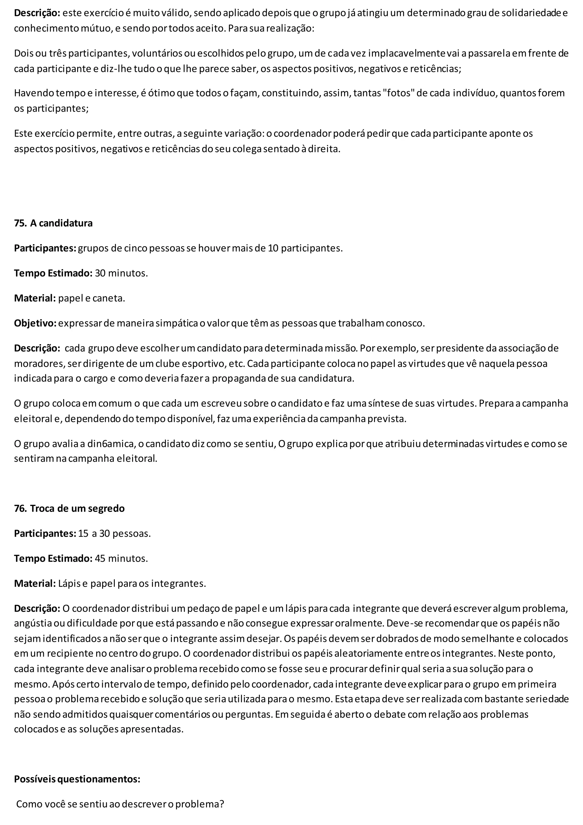 Descrição: este exercícioé muitoválido,sendoaplicadodepoisque ogrupojáatingiuum determinadograude solidariedadee
conhecimentomútuo,e sendoportodosaceito.Parasuarealização:
Doisou trêsparticipantes,voluntáriosouescolhidospelogrupo,umde cadavez implacavelmentevai apassarelaemfrente de
cada participante e diz-lhe tudooque lhe parece saber,osaspectospositivos,negativose reticências;
Havendotempoe interesse,é ótimoque todosofaçam, constituindo,assim, tantas"fotos"de cada indivíduo,quantosforem
os participantes;
Este exercíciopermite,entre outras,aseguinte variação:ocoordenadorpoderápedirque cadaparticipante aponte os
aspectospositivos,negativose reticênciasdoseucolegasentadoàdireita.
75. A candidatura
Participantes:grupos de cincopessoasse houvermaisde 10 participantes.
Tempo Estimado: 30 minutos.
Material: papel e caneta.
Objetivo:expressarde maneirasimpáticaovalorque têmas pessoasque trabalhamconosco.
Descrição: cada grupodeve escolherumcandidatoparadeterminadamissão.Porexemplo,serpresidente daassociaçãode
moradores,serdirigente de umclube esportivo,etc.Cadaparticipante colocanopapel asvirtudesque vê naquelapessoa
indicadapara o cargo e comodeveriafazera propagandade sua candidatura.
O grupo colocaemcomum o que cada um escreveusobre ocandidatoe faz umasíntese de suas virtudes.Preparaacampanha
eleitoral e,dependendodotempodisponível,fazumaexperiênciadacampanhaprevista.
O grupo avaliaa din6amica,ocandidatodizcomo se sentiu,Ogrupo explicaporque atribuiudeterminadasvirtudese comose
sentiramnacampanha eleitoral.
76. Troca de um segredo
Participantes:15 a 30 pessoas.
Tempo Estimado: 45 minutos.
Material: Lápise papel paraos integrantes.
Descrição: O coordenadordistribui umpedaçode papel e umlápisparacada integrante que deveráescreveralgumproblema,
angústiaoudificuldade porque estápassandoe nãoconsegue expressaroralmente.Deve-se recomendarque ospapéisnão
sejamidentificadosanãoserque o integrante assimdesejar.Ospapéisdevemserdobradosde modosemelhante e colocados
emum recipiente nocentrodogrupo.O coordenadordistribui ospapéisaleatoriamente entreosintegrantes.Neste ponto,
cada integrante deve analisaroproblemarecebidocomose fosse seue procurardefinirqual seriaasuasoluçãopara o
mesmo.Apóscertointervalode tempo,definidopelocoordenador,cadaintegrante deveexplicarparao grupo emprimeira
pessoao problemarecebidoe soluçãoque seriautilizadaparao mesmo.Estaetapadeve serrealizadacombastante seriedade
não sendoadmitidosquaisquercomentáriosouperguntas.Emseguidaé abertoo debate comrelaçãoaos problemas
colocadose as soluçõesapresentadas.
Possíveisquestionamentos:
Como você se sentiuaodescreveroproblema?
 