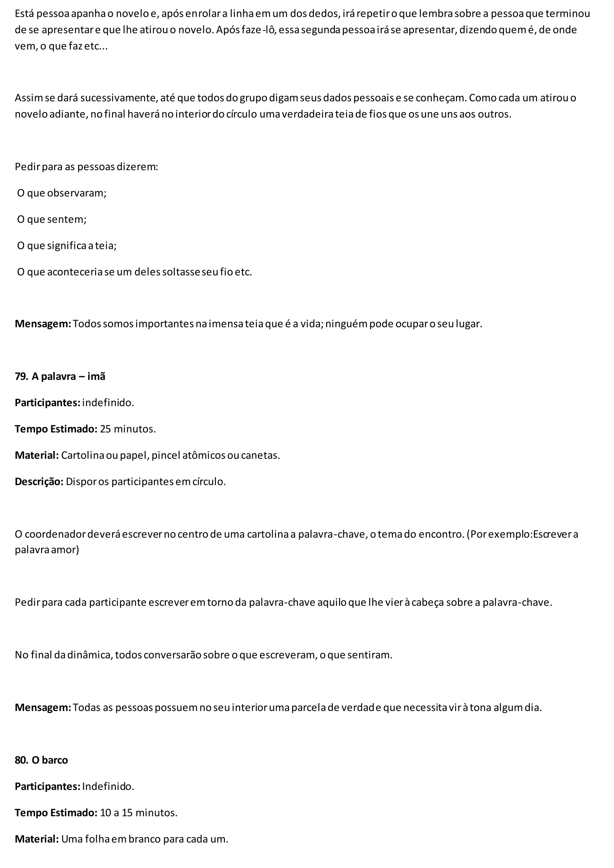 Está pessoaapanhao noveloe,apósenrolara linhaemum dosdedos,irárepetiroque lembrasobre a pessoaque terminou
de se apresentare que lhe atirouo novelo.Apósfaze-lô,essasegundapessoairáse apresentar,dizendoquemé,de onde
vem,o que fazetc...
Assimse dará sucessivamente,até que todosdogrupodigamseusdadospessoaise se conheçam.Comocada um atirouo
noveloadiante,nofinal haveránointeriordocírculo umaverdadeirateiade fiosque osune unsaos outros.
Pedirpara as pessoasdizerem:
O que observaram;
O que sentem;
O que significaateia;
O que aconteceriase um delessoltasseseufioetc.
Mensagem:Todossomosimportantesnaimensateiaque é a vida;ninguémpode ocuparoseulugar.
79. A palavra – imã
Participantes:indefinido.
Tempo Estimado: 25 minutos.
Material: Cartolinaoupapel,pincel atômicosoucanetas.
Descrição: Disporos participantesemcírculo.
O coordenadordeveráescrevernocentrode uma cartolinaa palavra-chave,otemado encontro.(Porexemplo:Escrevera
palavraamor)
Pedirpara cada participante escreveremtornoda palavra-chave aquiloque lhe vieràcabeça sobre a palavra-chave.
No final dadinâmica,todosconversarãosobre oque escreveram, oque sentiram.
Mensagem:Todas as pessoaspossuemnoseuinteriorumaparcelade verdade que necessitaviràtona algumdia.
80. O barco
Participantes:Indefinido.
Tempo Estimado: 10 a 15 minutos.
Material: Uma folhaembranco para cada um.
 