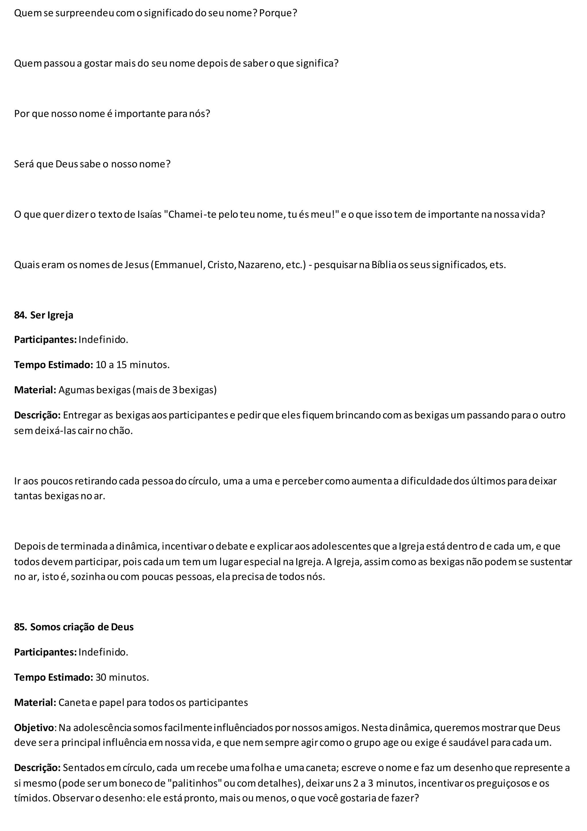 Quemse surpreendeucomosignificadodoseunome?Porque?
Quempassoua gostar maisdo seunome depoisde saberoque significa?
Por que nossonome é importante paranós?
Será que Deussabe o nossonome?
O que querdizero textode Isaías "Chamei-te peloteunome,tuésmeu!"e oque issotem de importante nanossavida?
Quaiseram osnomesde Jesus(Emmanuel,Cristo,Nazareno,etc.) - pesquisarnaBíbliaosseussignificados,ets.
84. Ser Igreja
Participantes:Indefinido.
Tempo Estimado: 10 a 15 minutos.
Material: Agumasbexigas(maisde 3bexigas)
Descrição: Entregar as bexigasaosparticipantese pedirque elesfiquembrincandocomasbexigasumpassandoparao outro
semdeixá-lascairnochão.
Ir aos poucosretirandocada pessoadocírculo, uma a uma e percebercomoaumentaa dificuldadedosúltimosparadeixar
tantas bexigasnoar.
Depoisde terminadaadinâmica,incentivarodebate e explicaraosadolescentesque aIgrejaestádentrode cada um,e que
todosdevemparticipar,poiscadaum temum lugarespecial naIgreja.A Igreja,assimcomoas bexigasnãopodemse sustentar
no ar, istoé,sozinhaoucom poucas pessoas,elaprecisade todosnós.
85. Somos criação de Deus
Participantes:Indefinido.
Tempo Estimado: 30 minutos.
Material: Canetae papel para todosos participantes
Objetivo:Na adolescênciasomosfacilmenteinfluênciadospornossosamigos.Nestadinâmica,queremosmostrarque Deus
deve sera principal influênciaemnossavida,e que nemsempre agircomoo grupo age ou exige é saudável paracadaum.
Descrição: Sentadosemcírculo,cada umrecebe umafolhae umacaneta; escreve onome e faz um desenhoque represente a
si mesmo(pode serumbonecode "palitinhos"oucomdetalhes),deixaruns 2 a 3 minutos,incentivarospreguiçosose os
tímidos.Observarodesenho:ele estápronto,maisoumenos,oque você gostariade fazer?
 
