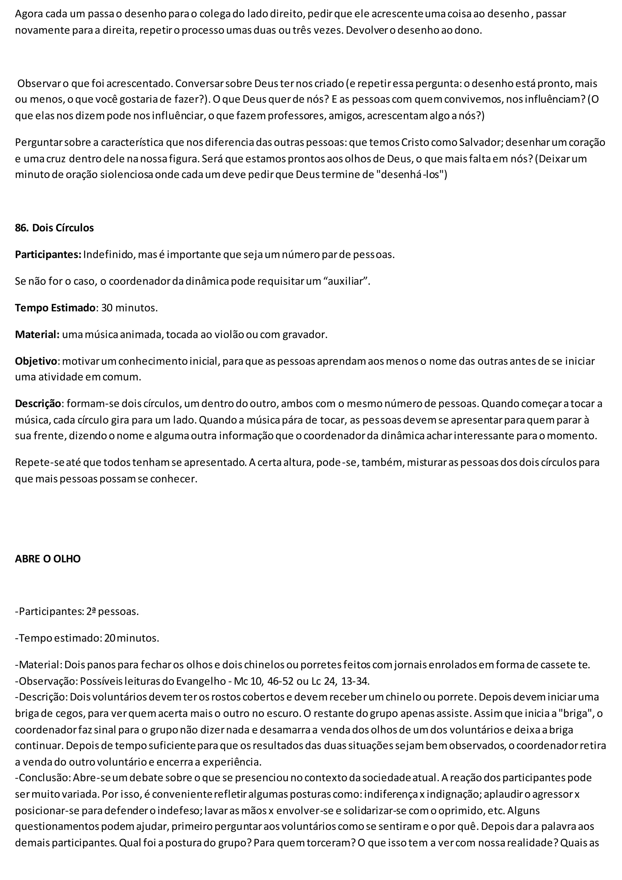 Agora cada um passao desenhoparao colegado ladodireito,pedirque ele acrescenteumacoisaao desenho,passar
novamente paraa direita,repetiroprocessoumasduas outrês vezes.Devolverodesenhoaodono.
Observaro que foi acrescentado.Conversarsobre Deusternoscriado(e repetiressapergunta:odesenhoestápronto,mais
ou menos,oque você gostariade fazer?).Oque Deusquerde nós? E as pessoascom quemconvivemos,nosinfluênciam?(O
que elasnos dizempode nosinfluênciar,oque fazemprofessores,amigos,acrescentamalgoanós?)
Perguntarsobre a característica que nosdiferenciadasoutraspessoas:que temosCristocomoSalvador;desenharumcoração
e umacruz dentrodele nanossafigura.Será que estamosprontosaosolhosde Deus,o que maisfaltaem nós?(Deixarum
minutode oração siolenciosaonde cadaumdeve pedirque Deustermine de "desenhá-los")
86. Dois Círculos
Participantes:Indefinido,masé importante que sejaumnúmeroparde pessoas.
Se não for o caso, o coordenadordadinâmicapode requisitarum“auxiliar”.
Tempo Estimado: 30 minutos.
Material: umamúsicaanimada,tocada ao violãooucom gravador.
Objetivo:motivarumconhecimentoinicial,paraque aspessoasaprendamaosmenoso nome das outrasantesde se iniciar
uma atividade emcomum.
Descrição: formam-se doiscírculos,umdentrodooutro,ambos com o mesmonúmerode pessoas.Quandocomeçaratocar a
música,cada círculo gira para um lado.Quandoa músicapára de tocar, as pessoasdevemse apresentarparaquemparar à
sua frente,dizendoonome e algumaoutra informaçãoque ocoordenadorda dinâmicaacharinteressante paraomomento.
Repete-seaté que todostenhamse apresentado.A certaaltura,pode-se,também, misturaraspessoasdosdoiscírculospara
que maispessoaspossamse conhecer.
ABRE O OLHO
-Participantes:2ªpessoas.
-Tempoestimado:20minutos.
-Material:Doispanospara fecharos olhose doischinelosouporretesfeitoscomjornaisenroladosemformade cassete te.
-Observação:PossíveisleiturasdoEvangelho - Mc 10, 46-52 ou Lc 24, 13-34.
-Descrição:Doisvoluntáriosdevemterosrostoscobertose devemreceberumchineloouporrete.Depoisdeveminiciaruma
brigade cegos,para verquemacerta maiso outro no escuro.O restante dogrupo apenasassiste.Assimque iniciaa"briga",o
coordenadorfazsinal para o gruponão dizernada e desamarraa vendadosolhosde umdos voluntáriose deixaabriga
continuar.Depoisde temposuficienteparaque osresultadosdas duassituaçõessejambemobservados,ocoordenadorretira
a vendado outrovoluntárioe encerraa experiência.
-Conclusão:Abre-seumdebate sobre oque se presenciounocontextodasociedadeatual.A reaçãodosparticipantespode
sermuitovariada.Por isso,é convenienterefletiralgumasposturascomo:indiferençax indignação;aplaudiroagressorx
posicionar-se paradefenderoindefeso;lavarasmãosx envolver-se e solidarizar-se comooprimido,etc.Alguns
questionamentospodemajudar,primeiroperguntaraosvoluntárioscomose sentirame opor quê.Depoisdara palavraaos
demaisparticipantes.Qual foi aposturado grupo?Para quemtorceram?O que issotem a vercom nossarealidade?Quaisas
 