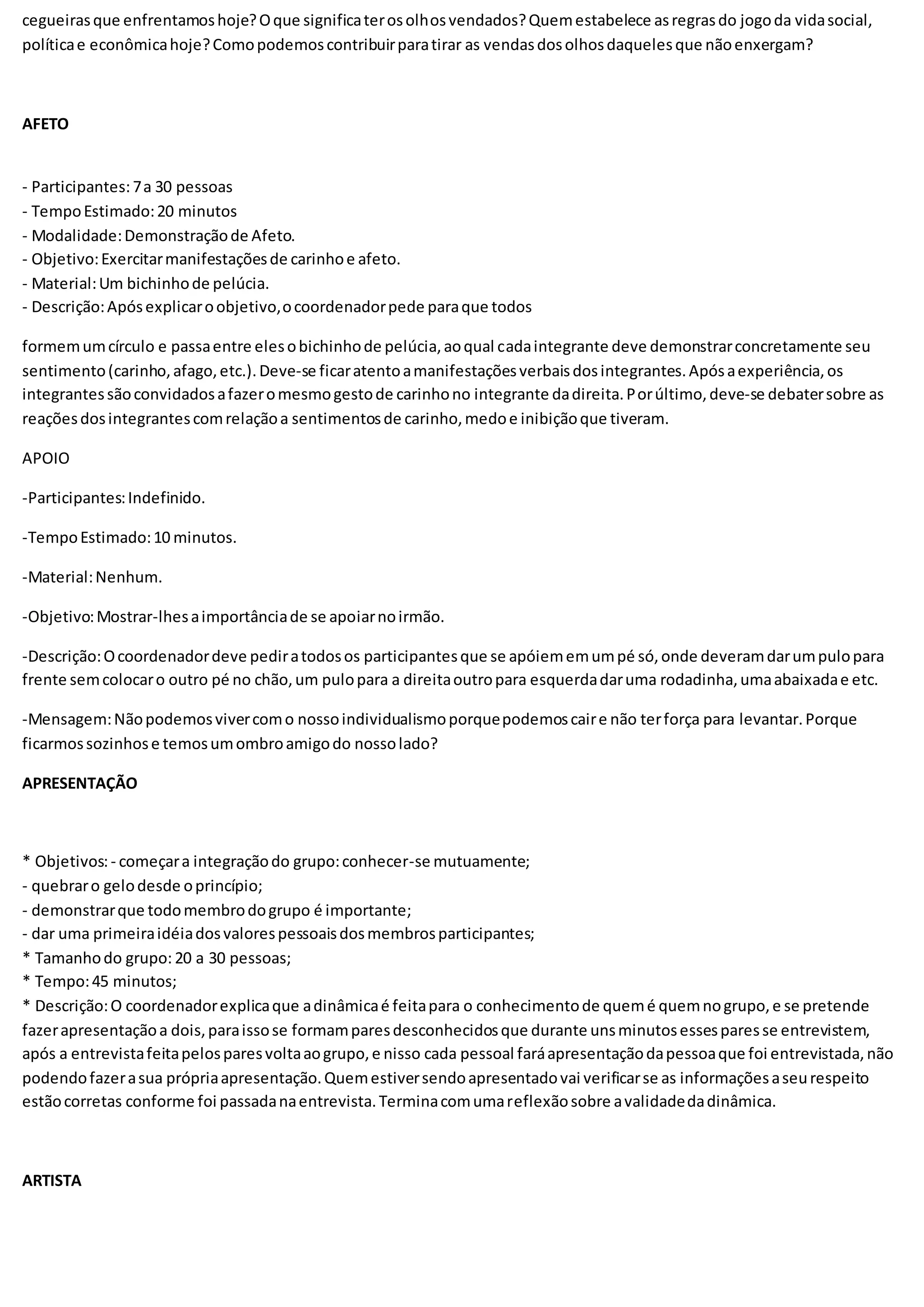 cegueirasque enfrentamoshoje?Oque significaterosolhosvendados?Quemestabelece asregrasdo jogoda vidasocial,
políticae econômicahoje?Comopodemoscontribuirparatirar as vendasdosolhosdaquelesque nãoenxergam?
AFETO
- Participantes:7a 30 pessoas
- TempoEstimado:20 minutos
- Modalidade:Demonstraçãode Afeto.
- Objetivo:Exercitarmanifestaçõesde carinhoe afeto.
- Material:Um bichinhode pelúcia.
- Descrição:Apósexplicaroobjetivo,ocoordenadorpede paraque todos
formemumcírculo e passaentre elesobichinhode pelúcia,aoqual cadaintegrante deve demonstrarconcretamente seu
sentimento(carinho,afago,etc.).Deve-se ficaratentoamanifestaçõesverbaisdosintegrantes.Apósaexperiência,os
integrantessãoconvidadosafazeromesmogestode carinhono integrante dadireita.Porúltimo,deve-se debatersobre as
reaçõesdosintegrantescomrelaçãoa sentimentosde carinho,medoe inibiçãoque tiveram.
APOIO
-Participantes:Indefinido.
-TempoEstimado:10 minutos.
-Material:Nenhum.
-Objetivo:Mostrar-lhesaimportânciade se apoiarnoirmão.
-Descrição:Ocoordenadordeve pediratodosos participantesque se apóiememumpé só,onde deveramdarumpulopara
frente semcolocaro outro pé no chão,um pulopara a direitaoutropara esquerdadaruma rodadinha,umaabaixadae etc.
-Mensagem:Nãopodemosvivercomo nossoindividualismoporquepodemoscaire não terforça para levantar.Porque
ficarmossozinhose temosumombroamigodo nossolado?
APRESENTAÇÃO
* Objetivos:- começara integraçãodo grupo:conhecer-se mutuamente;
- quebraro gelodesde oprincípio;
- demonstrarque todomembrodogrupo é importante;
- dar uma primeiraidéiadosvalorespessoaisdosmembrosparticipantes;
* Tamanhodo grupo: 20 a 30 pessoas;
* Tempo:45 minutos;
* Descrição:O coordenadorexplicaque adinâmicaé feitapara o conhecimentode quemé quemnogrupo,e se pretende
fazerapresentaçãoa dois,paraissose formamparesdesconhecidosque durante unsminutosessesparesse entrevistem,
após a entrevistafeitapelosparesvoltaaogrupo,e nisso cada pessoal faráapresentaçãodapessoaque foi entrevistada,não
podendofazerasua própriaapresentação.Quemestiversendoapresentadovai verificarse as informaçõesaseurespeito
estãocorretas conforme foi passadanaentrevista.Terminacomumareflexãosobre avalidadedadinâmica.
ARTISTA
 